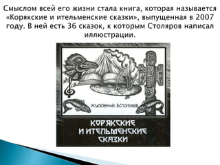 Смыслом всей его жизни стала книга, которая называется
«Корякские и ительменские сказки», выпущенная в 2007
году. В ней есть 36 сказок, к которым Столяров написал
иллюстрации.
 