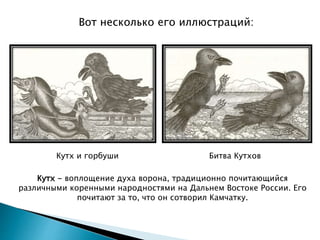 Вот несколько его иллюстраций:
Кутх и горбуши Битва Кутхов
Кутх - воплощение духа ворона, традиционно почитающийся
различными коренными народностями на Дальнем Востоке России. Его
почитают за то, что он сотворил Камчатку.
 