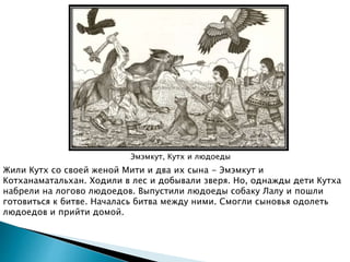 Эмэмкут, Кутх и людоеды
Жили Кутх со своей женой Мити и два их сына - Эмэмкут и
Котханаматальхан. Ходили в лес и добывали зверя. Но, однажды дети Кутха
набрели на логово людоедов. Выпустили людоеды собаку Лалу и пошли
готовиться к битве. Началась битва между ними. Смогли сыновья одолеть
людоедов и прийти домой.
 