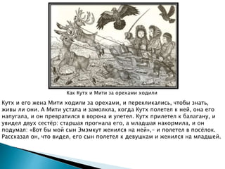 Как Кутх и Мити за орехами ходили
Кутх и его жена Мити ходили за орехами, и перекликались, чтобы знать,
живы ли они. А Мити устала и замолкла, когда Кутх полетел к ней, она его
напугала, и он превратился в ворона и улетел. Кутх прилетел к балагану, и
увидел двух сестёр: старшая прогнала его, а младшая накормила, и он
подумал: «Вот бы мой сын Эмэмкут женился на ней»,- и полетел в посёлок.
Рассказал он, что видел, его сын полетел к девушкам и женился на младшей.
 