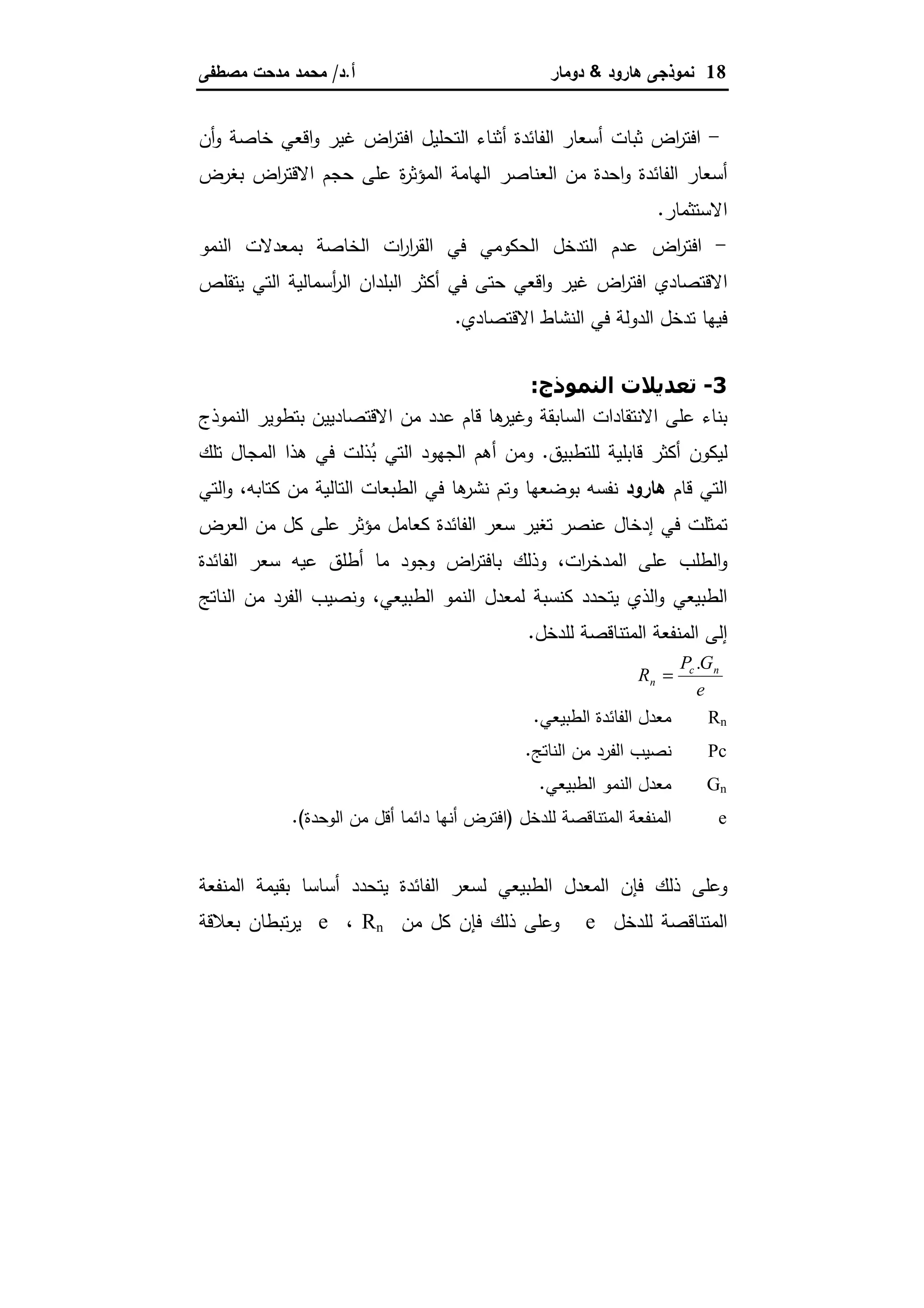 18‫ﻫﺎرود‬ ‫ﻨﻤوذﺠﻰ‬&‫دوﻤﺎر‬‫أ‬.‫د‬/‫ﻤﺼطﻔﻰ‬ ‫ﻤدﺤت‬ ‫ﻤﺤﻤد‬
-‫اض‬‫ر‬‫اﻓﺘ‬‫أن‬‫و‬ ‫ﺨﺎﺼﺔ‬ ‫اﻗﻌﻲ‬‫و‬ ‫ﻏﻴر‬ ‫اض‬‫ر‬‫اﻓﺘ‬ ‫اﻝﺘﺤﻠﻴل‬ ‫أﺜﻨﺎء‬ ‫اﻝﻔﺎﺌدة‬ ‫أﺴﻌﺎر‬ ‫ﺜﺒﺎت‬
‫ﺒﻐرض‬ ‫اض‬‫ر‬‫اﻻﻗﺘ‬ ‫ﺤﺠم‬ ‫ﻋﻠﻰ‬ ‫ة‬‫ر‬‫اﻝﻤؤﺜ‬ ‫اﻝﻬﺎﻤﺔ‬ ‫اﻝﻌﻨﺎﺼر‬ ‫ﻤن‬ ‫اﺤدة‬‫و‬ ‫اﻝﻔﺎﺌدة‬ ‫أﺴﻌﺎر‬
‫اﻻﺴﺘﺜﻤﺎر‬.
-‫اﻝﻨﻤو‬ ‫ﺒﻤﻌدﻻت‬ ‫اﻝﺨﺎﺼﺔ‬ ‫ات‬‫ر‬‫ا‬‫ر‬‫اﻝﻘ‬ ‫ﻓﻲ‬ ‫اﻝﺤﻜوﻤﻲ‬ ‫اﻝﺘدﺨل‬ ‫ﻋدم‬ ‫اض‬‫ر‬‫اﻓﺘ‬
‫أﺴﻤﺎﻝﻴ‬‫ر‬‫اﻝ‬ ‫اﻝﺒﻠدان‬ ‫أﻜﺜر‬ ‫ﻓﻲ‬ ‫ﺤﺘﻰ‬ ‫اﻗﻌﻲ‬‫و‬ ‫ﻏﻴر‬ ‫اض‬‫ر‬‫اﻓﺘ‬ ‫اﻻﻗﺘﺼﺎدي‬‫ﻴﺘﻘﻠص‬ ‫اﻝﺘﻲ‬ ‫ﺔ‬
‫اﻻﻗﺘﺼﺎدي‬ ‫اﻝﻨﺸﺎط‬ ‫ﻓﻲ‬ ‫اﻝدوﻝﺔ‬ ‫ﺘدﺨل‬ ‫ﻓﻴﻬﺎ‬.
3-‫ذج‬ -#‫ا‬ ‫@ت‬J).K:
‫اﻝﻨﻤوذج‬ ‫ﺒﺘطوﻴر‬ ‫اﻻﻗﺘﺼﺎدﻴﻴن‬ ‫ﻤن‬ ‫ﻋدد‬ ‫ﻗﺎم‬ ‫ﻫﺎ‬‫وﻏﻴر‬ ‫اﻝﺴﺎﺒﻘﺔ‬ ‫اﻻﻨﺘﻘﺎدات‬ ‫ﻋﻠﻰ‬ ‫ﺒﻨﺎء‬
‫ﻝﻠﺘطﺒﻴق‬ ‫ﻗﺎﺒﻠﻴﺔ‬ ‫أﻜﺜر‬ ‫ﻝﻴﻜون‬.‫ﺘﻠك‬ ‫اﻝﻤﺠﺎل‬ ‫ﻫذا‬ ‫ﻓﻲ‬ ‫ذﻝت‬ُ‫ﺒ‬ ‫اﻝﺘﻲ‬ ‫اﻝﺠﻬود‬ ‫أﻫم‬ ‫وﻤن‬
‫ﻗﺎم‬ ‫اﻝﺘﻲ‬‫ﻫﺎرود‬‫ﻓﻲ‬ ‫ﻫﺎ‬‫ﻨﺸر‬ ‫وﺘم‬ ‫ﺒوﻀﻌﻬﺎ‬ ‫ﻨﻔﺴﻪ‬‫ﻜﺘﺎﺒﻪ‬ ‫ﻤن‬ ‫اﻝﺘﺎﻝﻴﺔ‬ ‫اﻝطﺒﻌﺎت‬،‫اﻝﺘﻲ‬‫و‬
‫اﻝﻌرض‬ ‫ﻤن‬ ‫ﻜل‬ ‫ﻋﻠﻰ‬ ‫ﻤؤﺜر‬ ‫ﻜﻌﺎﻤل‬ ‫اﻝﻔﺎﺌدة‬ ‫ﺴﻌر‬ ‫ﺘﻐﻴر‬ ‫ﻋﻨﺼر‬ ‫إدﺨﺎل‬ ‫ﻓﻲ‬ ‫ﺘﻤﺜﻠت‬
‫ات‬‫ر‬‫اﻝﻤدﺨ‬ ‫ﻋﻠﻰ‬ ‫اﻝطﻠب‬‫و‬،‫اﻝﻔﺎﺌدة‬ ‫ﺴﻌر‬ ‫ﻋﻴﻪ‬ ‫أطﻠق‬ ‫ﻤﺎ‬ ‫وﺠود‬ ‫اض‬‫ر‬‫ﺒﺎﻓﺘ‬ ‫وذﻝك‬
‫اﻝطﺒﻴﻌﻲ‬ ‫اﻝﻨﻤو‬ ‫ﻝﻤﻌدل‬ ‫ﻜﻨﺴﺒﺔ‬ ‫ﻴﺘﺤدد‬ ‫اﻝذي‬‫و‬ ‫اﻝطﺒﻴﻌﻲ‬،‫اﻝﻨﺎﺘﺞ‬ ‫ﻤن‬ ‫اﻝﻔرد‬ ‫وﻨﺼﻴب‬
‫ﻝﻠدﺨل‬ ‫اﻝﻤﺘﻨﺎﻗﺼﺔ‬ ‫اﻝﻤﻨﻔﻌﺔ‬ ‫إﻝﻰ‬.
e
GP
R nc
n
.
=
Rn‫اﻝطﺒﻴﻌﻲ‬ ‫اﻝﻔﺎﺌدة‬ ‫ﻤﻌدل‬.
Pc‫اﻝﻨﺎﺘﺞ‬ ‫ﻤن‬ ‫اﻝﻔرد‬ ‫ﻨﺼﻴب‬.
Gn‫اﻝطﺒﻴﻌﻲ‬ ‫اﻝﻨﻤو‬ ‫ﻤﻌدل‬.
e‫ﻝﻠدﺨل‬ ‫اﻝﻤﺘﻨﺎﻗﺼﺔ‬ ‫اﻝﻤﻨﻔﻌﺔ‬)‫اﻝوﺤدة‬ ‫ﻤن‬ ‫أﻗل‬ ‫داﺌﻤﺎ‬ ‫أﻨﻬﺎ‬ ‫اﻓﺘرض‬.(
‫اﻝﻤﻨﻔﻌﺔ‬ ‫ﺒﻘﻴﻤﺔ‬ ‫أﺴﺎﺴﺎ‬ ‫ﻴﺘﺤدد‬ ‫اﻝﻔﺎﺌدة‬ ‫ﻝﺴﻌر‬ ‫اﻝطﺒﻴﻌﻲ‬ ‫اﻝﻤﻌدل‬ ‫ﻓﺈن‬ ‫ذﻝك‬ ‫وﻋﻠﻰ‬
‫ﻝﻠدﺨل‬ ‫اﻝﻤﺘﻨﺎﻗﺼﺔ‬e‫ذﻝك‬ ‫وﻋﻠﻰ‬‫ﻤن‬ ‫ﻜل‬ ‫ﻓﺈن‬Rn،e‫ﺒﻌﻼﻗﺔ‬ ‫ﺘﺒطﺎن‬‫ر‬‫ﻴ‬
 