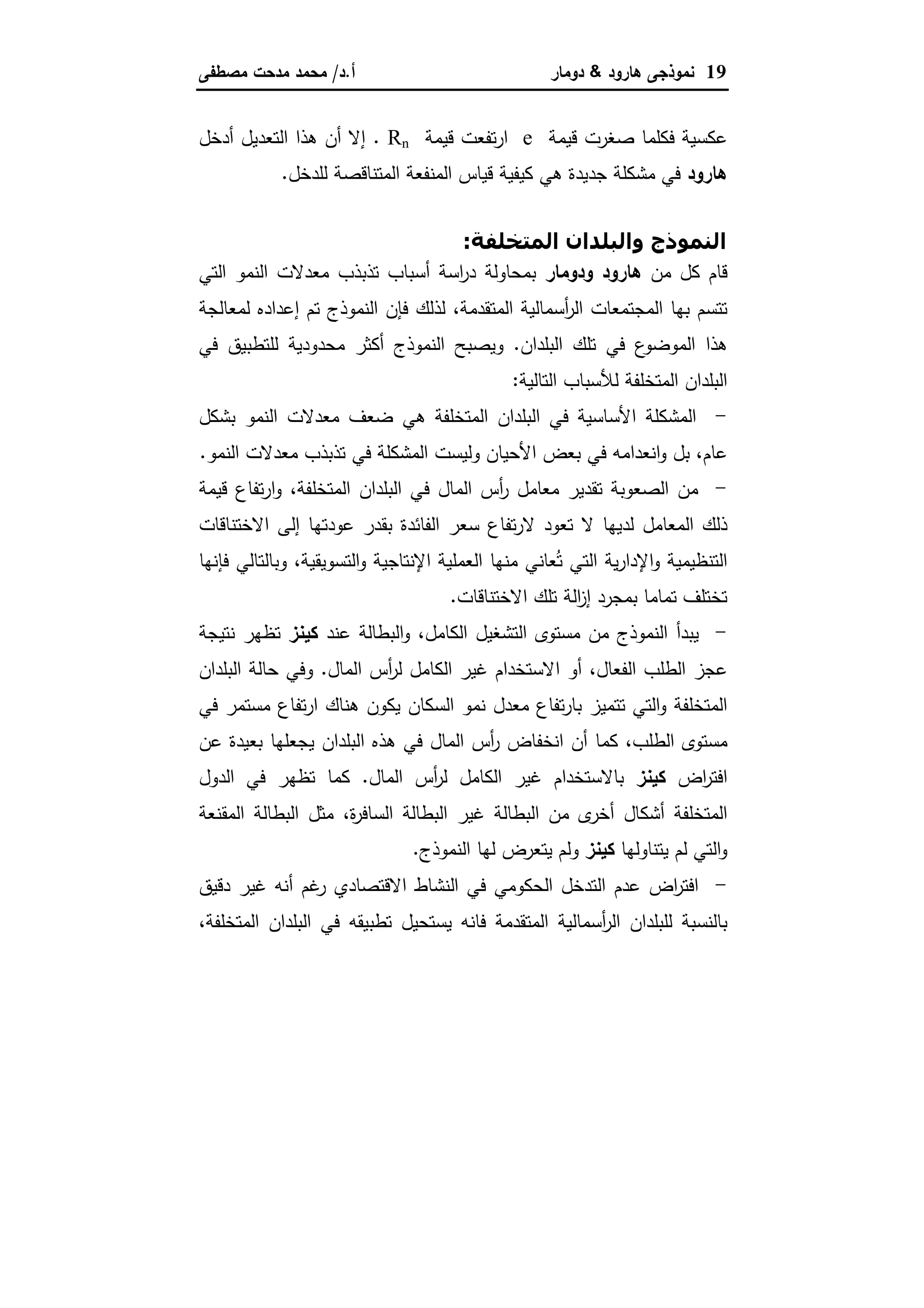 19‫ﻫﺎرود‬ ‫ﻨﻤوذﺠﻰ‬&‫دوﻤﺎر‬‫أ‬.‫د‬/‫ﻤﺼطﻔﻰ‬ ‫ﻤدﺤت‬ ‫ﻤﺤﻤد‬
‫ﻗﻴﻤﺔ‬ ‫ﺼﻐرت‬ ‫ﻓﻜﻠﻤﺎ‬ ‫ﻋﻜﺴﻴﺔ‬e‫ﻗﻴﻤﺔ‬ ‫ﺘﻔﻌت‬‫ر‬‫ا‬Rn.‫أدﺨل‬ ‫اﻝﺘﻌدﻴل‬ ‫ﻫذا‬ ‫أن‬ ‫إﻻ‬
‫ﻫﺎرود‬‫ﻝﻠدﺨل‬ ‫اﻝﻤﺘﻨﺎﻗﺼﺔ‬ ‫اﻝﻤﻨﻔﻌﺔ‬ ‫ﻗﻴﺎس‬ ‫ﻜﻴﻔﻴﺔ‬ ‫ﻫﻲ‬ ‫ﺠدﻴدة‬ ‫ﻤﺸﻜﻠﺔ‬ ‫ﻓﻲ‬.
+%"L #‫ا‬ ‫وا#=")ان‬ ‫ذج‬ -#‫ا‬:
‫ﻤن‬ ‫ﻜل‬ ‫ﻗﺎم‬‫ودوﻤﺎر‬ ‫ﻫﺎرود‬‫ا‬ ‫اﻝﻨﻤو‬ ‫ﻤﻌدﻻت‬ ‫ﺘذﺒذب‬ ‫أﺴﺒﺎب‬ ‫اﺴﺔ‬‫ر‬‫د‬ ‫ﺒﻤﺤﺎوﻝﺔ‬‫ﻝﺘﻲ‬
‫اﻝﻤﺘﻘدﻤﺔ‬ ‫أﺴﻤﺎﻝﻴﺔ‬‫ر‬‫اﻝ‬ ‫اﻝﻤﺠﺘﻤﻌﺎت‬ ‫ﺒﻬﺎ‬ ‫ﺘﺘﺴم‬،‫ﻝﻤﻌﺎﻝﺠﺔ‬ ‫إﻋدادﻩ‬ ‫ﺘم‬ ‫اﻝﻨﻤوذج‬ ‫ﻓﺈن‬ ‫ﻝذﻝك‬
‫اﻝﺒﻠدان‬ ‫ﺘﻠك‬ ‫ﻓﻲ‬ ‫ع‬‫اﻝﻤوﻀو‬ ‫ﻫذا‬.‫ﻓﻲ‬ ‫ﻝﻠﺘطﺒﻴق‬ ‫ﻤﺤدودﻴﺔ‬ ‫أﻜﺜر‬ ‫اﻝﻨﻤوذج‬ ‫وﻴﺼﺒﺢ‬
‫اﻝﺘﺎﻝﻴﺔ‬ ‫ﻝﻸﺴﺒﺎب‬ ‫اﻝﻤﺘﺨﻠﻔﺔ‬ ‫اﻝﺒﻠدان‬:
-‫ﺒﺸﻜل‬ ‫اﻝﻨﻤو‬ ‫ﻤﻌدﻻت‬ ‫ﻀﻌف‬ ‫ﻫﻲ‬ ‫اﻝﻤﺘﺨﻠﻔﺔ‬ ‫اﻝﺒﻠدان‬ ‫ﻓﻲ‬ ‫اﻷﺴﺎﺴﻴﺔ‬ ‫اﻝﻤﺸﻜﻠﺔ‬
‫ﻋﺎم‬،‫اﻨﻌ‬‫و‬ ‫ﺒل‬‫اﻝﻨﻤو‬ ‫ﻤﻌدﻻت‬ ‫ﺘذﺒذب‬ ‫ﻓﻲ‬ ‫اﻝﻤﺸﻜﻠﺔ‬ ‫وﻝﻴﺴت‬ ‫اﻷﺤﻴﺎن‬ ‫ﺒﻌض‬ ‫ﻓﻲ‬ ‫داﻤﻪ‬.
-‫اﻝﻤﺘﺨﻠﻔﺔ‬ ‫اﻝﺒﻠدان‬ ‫ﻓﻲ‬ ‫اﻝﻤﺎل‬ ‫أس‬‫ر‬ ‫ﻤﻌﺎﻤل‬ ‫ﺘﻘدﻴر‬ ‫اﻝﺼﻌوﺒﺔ‬ ‫ﻤن‬،‫ﻗﻴﻤﺔ‬ ‫ﺘﻔﺎع‬‫ر‬‫ا‬‫و‬
‫اﻻﺨﺘﻨﺎﻗﺎت‬ ‫إﻝﻰ‬ ‫ﻋودﺘﻬﺎ‬ ‫ﺒﻘدر‬ ‫اﻝﻔﺎﺌدة‬ ‫ﺴﻌر‬ ‫ﺘﻔﺎع‬‫ر‬‫ﻻ‬ ‫ﺘﻌود‬ ‫ﻻ‬ ‫ﻝدﻴﻬﺎ‬ ‫اﻝﻤﻌﺎﻤل‬ ‫ذﻝك‬
‫و‬ ‫اﻹﻨﺘﺎﺠﻴﺔ‬ ‫اﻝﻌﻤﻠﻴﺔ‬ ‫ﻤﻨﻬﺎ‬ ‫ﻌﺎﻨﻲ‬ُ‫ﺘ‬ ‫اﻝﺘﻲ‬ ‫ﻴﺔ‬‫ر‬‫اﻹدا‬‫و‬ ‫اﻝﺘﻨظﻴﻤﻴﺔ‬‫اﻝﺘﺴوﻴﻘﻴﺔ‬،‫ﻓﺈﻨﻬﺎ‬ ‫وﺒﺎﻝﺘﺎﻝﻲ‬
‫اﻻﺨﺘﻨﺎﻗﺎت‬ ‫ﺘﻠك‬ ‫اﻝﺔ‬‫ز‬‫إ‬ ‫ﺒﻤﺠرد‬ ‫ﺘﻤﺎﻤﺎ‬ ‫ﺘﺨﺘﻠف‬.
-‫اﻝﻜﺎﻤل‬ ‫اﻝﺘﺸﻐﻴل‬ ‫ﻤﺴﺘوى‬ ‫ﻤن‬ ‫اﻝﻨﻤوذج‬ ‫ﻴﺒدأ‬،‫ﻋﻨد‬ ‫اﻝﺒطﺎﻝﺔ‬‫و‬‫ﻜﻴﻨز‬‫ﻨﺘﻴﺠﺔ‬ ‫ﺘظﻬر‬
‫اﻝﻔﻌﺎل‬ ‫اﻝطﻠب‬ ‫ﻋﺠز‬،‫اﻝﻤﺎل‬ ‫أس‬‫ر‬‫ﻝ‬ ‫اﻝﻜﺎﻤل‬ ‫ﻏﻴر‬ ‫اﻻﺴﺘﺨدام‬ ‫أو‬.‫اﻝﺒﻠدان‬ ‫ﺤﺎﻝﺔ‬ ‫وﻓﻲ‬
‫ﻴﻜون‬ ‫اﻝﺴﻜﺎن‬ ‫ﻨﻤو‬ ‫ﻤﻌدل‬ ‫ﺘﻔﺎع‬‫ر‬‫ﺒﺎ‬ ‫ﺘﺘﻤﻴز‬ ‫اﻝﺘﻲ‬‫و‬ ‫اﻝﻤﺘﺨﻠﻔﺔ‬‫ﻓﻲ‬ ‫ﻤﺴﺘﻤر‬ ‫ﺘﻔﺎع‬‫ر‬‫ا‬ ‫ﻫﻨﺎك‬
‫اﻝطﻠب‬ ‫ﻤﺴﺘوى‬،‫ﻋن‬ ‫ﺒﻌﻴدة‬ ‫ﻴﺠﻌﻠﻬﺎ‬ ‫اﻝﺒﻠدان‬ ‫ﻫذﻩ‬ ‫ﻓﻲ‬ ‫اﻝﻤﺎل‬ ‫أس‬‫ر‬ ‫اﻨﺨﻔﺎض‬ ‫أن‬ ‫ﻜﻤﺎ‬
‫اض‬‫ر‬‫اﻓﺘ‬‫ﻜﻴﻨز‬‫اﻝﻤﺎل‬ ‫أس‬‫ر‬‫ﻝ‬ ‫اﻝﻜﺎﻤل‬ ‫ﻏﻴر‬ ‫ﺒﺎﻻﺴﺘﺨدام‬.‫اﻝدول‬ ‫ﻓﻲ‬ ‫ﺘظﻬر‬ ‫ﻜﻤﺎ‬
‫ة‬‫ر‬‫اﻝﺴﺎﻓ‬ ‫اﻝﺒطﺎﻝﺔ‬ ‫ﻏﻴر‬ ‫اﻝﺒطﺎﻝﺔ‬ ‫ﻤن‬ ‫ى‬‫أﺨر‬ ‫أﺸﻜﺎل‬ ‫اﻝﻤﺘﺨﻠﻔﺔ‬،‫اﻝﻤﻘﻨﻌﺔ‬ ‫اﻝﺒطﺎﻝﺔ‬ ‫ﻤﺜل‬
‫ﻴﺘﻨﺎوﻝﻬﺎ‬ ‫ﻝم‬ ‫اﻝﺘﻲ‬‫و‬‫ﻜﻴﻨز‬‫ﻴﺘﻌ‬ ‫وﻝم‬‫اﻝﻨﻤوذج‬ ‫ﻝﻬﺎ‬ ‫رض‬.
-‫دﻗﻴق‬ ‫ﻏﻴر‬ ‫أﻨﻪ‬ ‫ﻏم‬‫ر‬ ‫اﻻﻗﺘﺼﺎدي‬ ‫اﻝﻨﺸﺎط‬ ‫ﻓﻲ‬ ‫اﻝﺤﻜوﻤﻲ‬ ‫اﻝﺘدﺨل‬ ‫ﻋدم‬ ‫اض‬‫ر‬‫اﻓﺘ‬
‫اﻝﻤﺘﺨﻠﻔﺔ‬ ‫اﻝﺒﻠدان‬ ‫ﻓﻲ‬ ‫ﺘطﺒﻴﻘﻪ‬ ‫ﻴﺴﺘﺤﻴل‬ ‫ﻓﺎﻨﻪ‬ ‫اﻝﻤﺘﻘدﻤﺔ‬ ‫أﺴﻤﺎﻝﻴﺔ‬‫ر‬‫اﻝ‬ ‫ﻝﻠﺒﻠدان‬ ‫ﺒﺎﻝﻨﺴﺒﺔ‬،
 