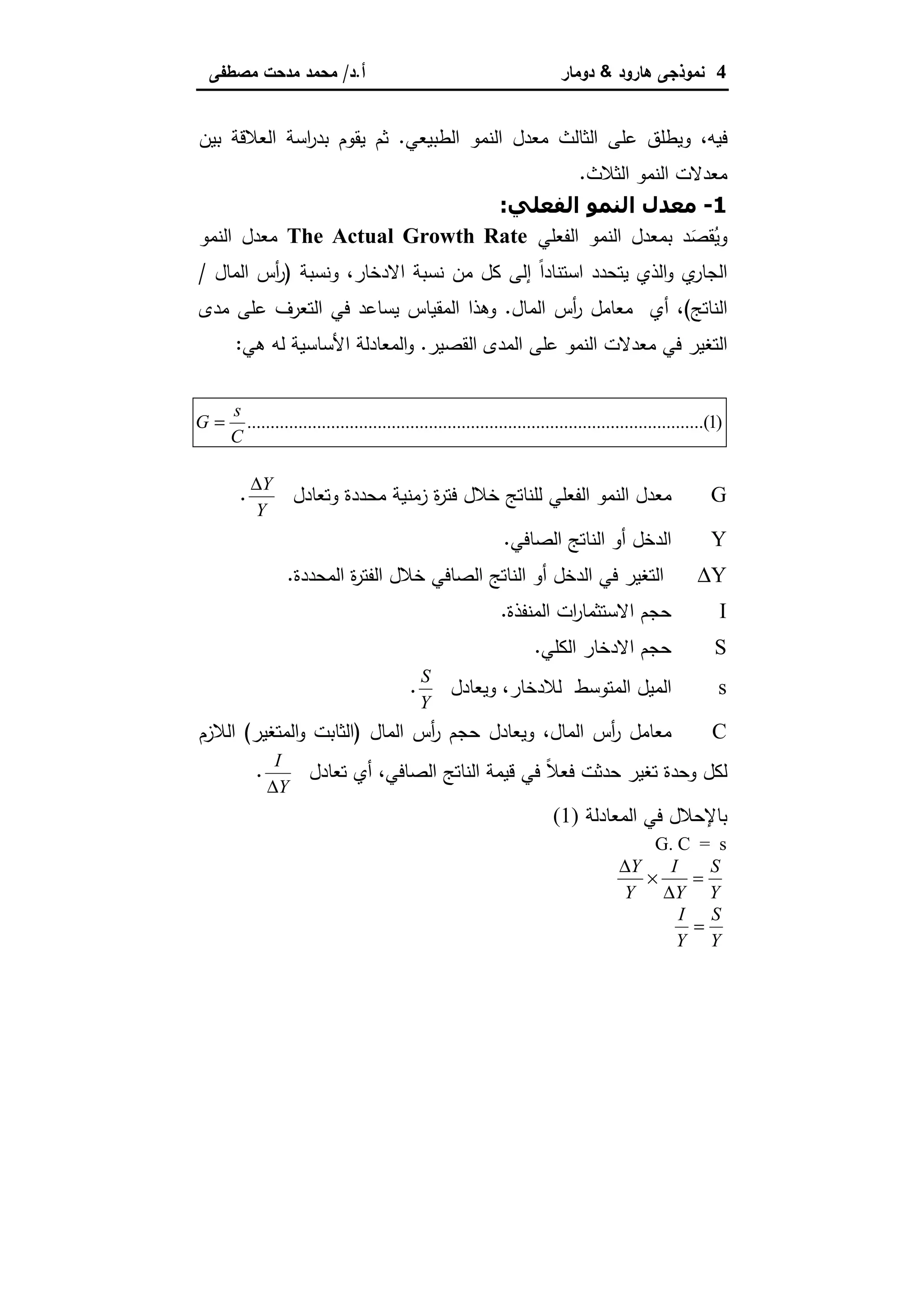 4‫ﻫﺎرود‬ ‫ﻨﻤوذﺠﻰ‬&‫دوﻤﺎر‬‫أ‬.‫د‬/‫ﻤﺼطﻔﻰ‬ ‫ﻤدﺤت‬ ‫ﻤﺤﻤد‬
‫ﻓﻴﻪ‬،‫اﻝطﺒﻴﻌﻲ‬ ‫اﻝﻨﻤو‬ ‫ﻤﻌدل‬ ‫اﻝﺜﺎﻝث‬ ‫ﻋﻠﻰ‬ ‫وﻴطﻠق‬.‫اﻝﻌ‬ ‫اﺴﺔ‬‫ر‬‫ﺒد‬ ‫ﻴﻘوم‬ ‫ﺜم‬‫ﺒﻴن‬ ‫ﻼﻗﺔ‬
‫اﻝﺜﻼث‬ ‫اﻝﻨﻤو‬ ‫ﻤﻌدﻻت‬.
1-".%#‫ا‬ -#‫ا‬ ‫.)ل‬:
‫اﻝﻔﻌﻠﻲ‬ ‫اﻝﻨﻤو‬ ‫ﺒﻤﻌدل‬ ‫د‬َ‫ﻘﺼ‬ُ‫وﻴ‬The Actual Growth Rate‫اﻝﻨﻤو‬ ‫ﻤﻌدل‬
‫اﻻدﺨﺎر‬ ‫ﻨﺴﺒﺔ‬ ‫ﻤن‬ ‫ﻜل‬ ‫إﻝﻰ‬ ً‫ا‬‫اﺴﺘﻨﺎد‬ ‫ﻴﺘﺤدد‬ ‫اﻝذي‬‫و‬ ‫ي‬‫اﻝﺠﺎر‬،‫وﻨﺴﺒﺔ‬)‫اﻝﻤﺎل‬ ‫أس‬‫ر‬/
‫اﻝﻨﺎﺘﺞ‬(،‫اﻝﻤﺎل‬ ‫أس‬‫ر‬ ‫ﻤﻌﺎﻤل‬ ‫أي‬.‫ﻤدى‬ ‫ﻋﻠﻰ‬ ‫اﻝﺘﻌرف‬ ‫ﻓﻲ‬ ‫ﻴﺴﺎﻋد‬ ‫اﻝﻤﻘﻴﺎس‬ ‫وﻫذا‬
‫اﻝﺘﻐ‬‫اﻝﻘﺼﻴر‬ ‫اﻝﻤدى‬ ‫ﻋﻠﻰ‬ ‫اﻝﻨﻤو‬ ‫ﻤﻌدﻻت‬ ‫ﻓﻲ‬ ‫ﻴر‬.‫ﻫﻲ‬ ‫ﻝﻪ‬ ‫اﻷﺴﺎﺴﻴﺔ‬ ‫اﻝﻤﻌﺎدﻝﺔ‬‫و‬:
)1........(..........................................................................................
C
s
G =
G‫وﺘﻌﺎدل‬ ‫ﻤﺤددة‬ ‫زﻤﻨﻴﺔ‬ ‫ة‬‫ر‬‫ﻓﺘ‬ ‫ﺨﻼل‬ ‫ﻝﻠﻨﺎﺘﺞ‬ ‫اﻝﻔﻌﻠﻲ‬ ‫اﻝﻨﻤو‬ ‫ﻤﻌدل‬
∆Y
Y
.
Y‫اﻝﺼﺎﻓﻲ‬ ‫اﻝﻨﺎﺘﺞ‬ ‫أو‬ ‫اﻝدﺨل‬.
∆Y‫اﻝﻤﺤددة‬ ‫ة‬‫ر‬‫اﻝﻔﺘ‬ ‫ﺨﻼل‬ ‫اﻝﺼﺎﻓﻲ‬ ‫اﻝﻨﺎﺘﺞ‬ ‫أو‬ ‫اﻝدﺨل‬ ‫ﻓﻲ‬ ‫اﻝﺘﻐﻴر‬.
I‫اﻝﻤﻨﻔذة‬ ‫ات‬‫ر‬‫اﻻﺴﺘﺜﻤﺎ‬ ‫ﺤﺠم‬.
S‫اﻝﻜﻠﻲ‬ ‫اﻻدﺨﺎر‬ ‫ﺤﺠم‬.
s‫ﻝﻼدﺨﺎر‬ ‫اﻝﻤﺘوﺴط‬ ‫اﻝﻤﻴل‬،‫وﻴﻌﺎدل‬
S
Y
.
C‫اﻝﻤﺎل‬ ‫أس‬‫ر‬ ‫ﻤﻌﺎﻤل‬،‫اﻝﻤﺎل‬ ‫أس‬‫ر‬ ‫ﺤﺠم‬ ‫وﻴﻌﺎدل‬)‫اﻝﻤﺘﻐﻴر‬‫و‬ ‫اﻝﺜﺎﺒت‬(‫اﻝﻼزم‬
‫اﻝﺼﺎﻓﻲ‬ ‫اﻝﻨﺎﺘﺞ‬ ‫ﻗﻴﻤﺔ‬ ‫ﻓﻲ‬ ً‫ﻼ‬‫ﻓﻌ‬ ‫ﺤدﺜت‬ ‫ﺘﻐﻴر‬ ‫وﺤدة‬ ‫ﻝﻜل‬،‫ﺘﻌﺎدل‬ ‫أي‬
I
Y∆
.
‫اﻝﻤﻌﺎدﻝﺔ‬ ‫ﻓﻲ‬ ‫ﺒﺎﻹﺤﻼل‬(1)
G. C = s
∆
∆
Y
Y
I
Y
S
Y
× =
I
Y
S
Y
=
 