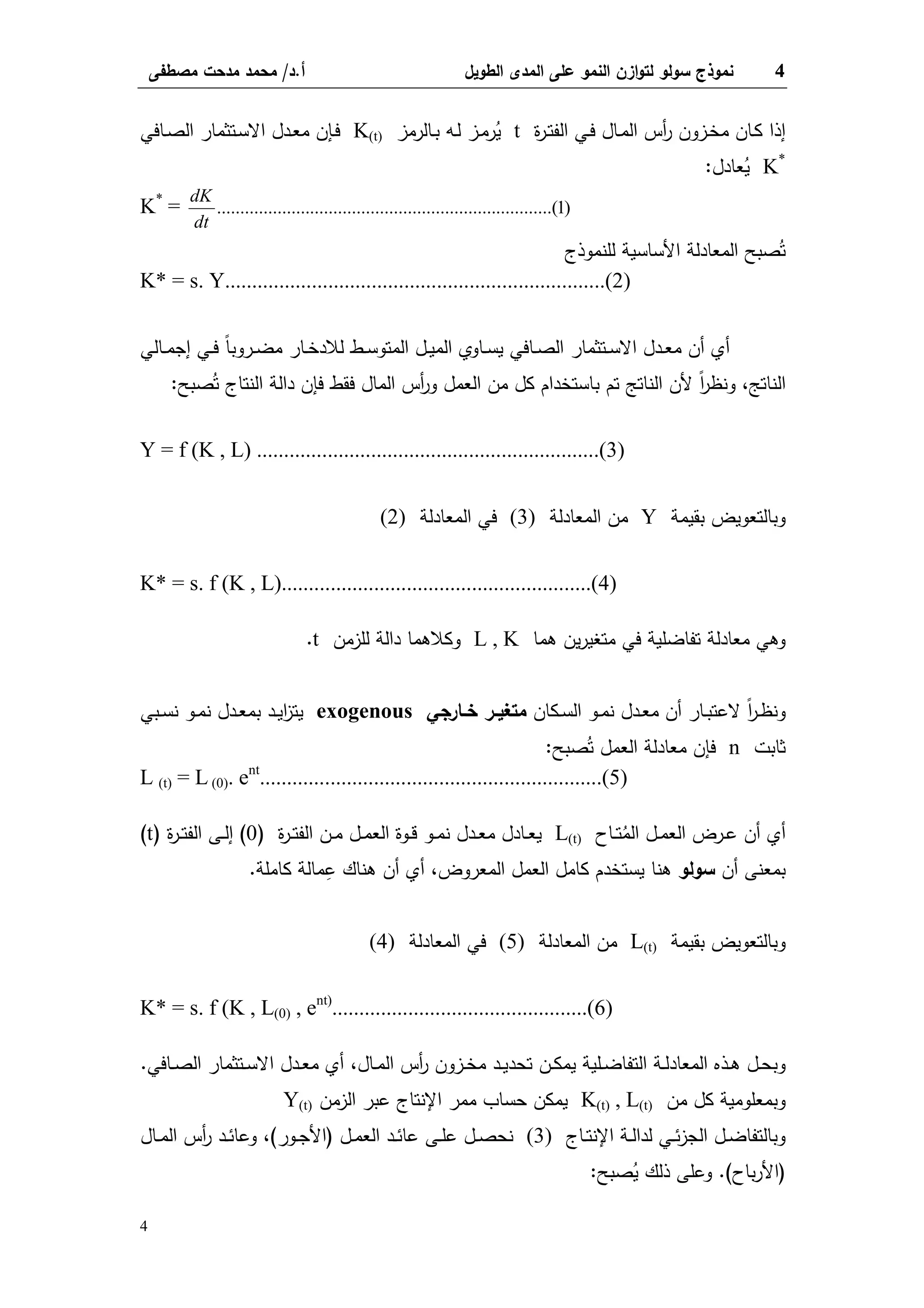 4‫اﻝطوﻴل‬ ‫اﻝﻤدى‬ ‫ﻋﻠﻰ‬ ‫اﻝﻨﻤو‬ ‫ازن‬‫و‬‫ﻝﺘ‬ ‫ﺴوﻝو‬ ‫ﻨﻤوذج‬‫أ‬.‫د‬/‫ﻤﺼطﻔﻰ‬ ‫ﻤدﺤت‬ ‫ﻤﺤﻤد‬
4
‫ة‬‫ر‬‫ـ‬‫ـ‬‫ﺘ‬‫اﻝﻔ‬ ‫ـﻲ‬‫ـ‬‫ﻓ‬ ‫ـﺎل‬‫ـ‬‫ﻤ‬‫اﻝ‬ ‫أس‬‫ر‬ ‫ـزون‬‫ـ‬‫ﺨ‬‫ﻤ‬ ‫ـﺎن‬‫ـ‬‫ﻜ‬ ‫إذا‬t‫ـﺎﻝرﻤز‬‫ـ‬‫ﺒ‬ ‫ـﻪ‬‫ـ‬‫ﻝ‬ ‫ـز‬‫ـ‬‫ﻤ‬‫ر‬ُ‫ﻴ‬K(t)‫ـﺎﻓﻲ‬‫ـ‬‫ﺼ‬‫اﻝ‬ ‫ـﺘﺜﻤﺎر‬‫ـ‬‫ﺴ‬‫اﻻ‬ ‫ـدل‬‫ـ‬‫ﻌ‬‫ﻤ‬ ‫ـﺈن‬‫ـ‬‫ﻓ‬
K*
‫ﻌﺎدل‬ُ‫ﻴ‬:
K*
= )1..(......................................................................
dt
dK
‫اﻷﺴﺎﺴﻴﺔ‬ ‫اﻝﻤﻌﺎدﻝﺔ‬ ‫ﺼﺒﺢ‬ُ‫ﺘ‬‫ﻝﻠﻨﻤوذج‬
K* = s. Y......................................................................(2)
‫ـﺎﻝﻲ‬‫ـ‬‫ﻤ‬‫إﺠ‬ ‫ـﻲ‬‫ـ‬‫ﻓ‬ ً‫ﺎ‬‫ـروﺒ‬‫ـ‬‫ﻀ‬‫ﻤ‬ ‫ـﺎر‬‫ـ‬‫ﺨ‬‫ﻝﻼد‬ ‫ـط‬‫ـ‬‫ﺴ‬‫اﻝﻤﺘو‬ ‫ـل‬‫ـ‬‫ﻴ‬‫اﻝﻤ‬ ‫ـﺎوي‬‫ـ‬‫ﺴ‬‫ﻴ‬ ‫ـﺎﻓﻲ‬‫ـ‬‫ﺼ‬‫اﻝ‬ ‫ـﺘﺜﻤﺎر‬‫ـ‬‫ﺴ‬‫اﻻ‬ ‫ـدل‬‫ـ‬‫ﻌ‬‫ﻤ‬ ‫أن‬ ‫أي‬
‫اﻝﻨﺎﺘﺞ‬،‫ﺼﺒﺢ‬ُ‫ﺘ‬ ‫اﻝﻨﺘﺎج‬ ‫داﻝﺔ‬ ‫ﻓﺈن‬ ‫ﻓﻘط‬ ‫اﻝﻤﺎل‬ ‫أس‬‫ر‬‫و‬ ‫اﻝﻌﻤل‬ ‫ﻤن‬ ‫ﻜل‬ ‫ﺒﺎﺴﺘﺨدام‬ ‫ﺘم‬ ‫اﻝﻨﺎﺘﺞ‬ ‫ﻷن‬ ً‫ا‬‫ر‬‫وﻨظ‬:
Y = f (K , L) ...............................................................(3)
‫ﺒﻘﻴﻤﺔ‬ ‫وﺒﺎﻝﺘﻌوﻴض‬Y‫اﻝﻤﻌﺎدﻝﺔ‬ ‫ﻤن‬(3)‫اﻝﻤﻌﺎدﻝﺔ‬ ‫ﻓﻲ‬(2)
K* = s. f (K , L).........................................................(4)
‫ﻫﻤﺎ‬ ‫ﻴن‬‫ر‬‫ﻤﺘﻐﻴ‬ ‫ﻓﻲ‬ ‫ﺘﻔﺎﻀﻠﻴﺔ‬ ‫ﻤﻌﺎدﻝﺔ‬ ‫وﻫﻲ‬L , K‫ﻝﻠزﻤن‬ ‫داﻝﺔ‬ ‫وﻜﻼﻫﻤﺎ‬t.
‫ـﻜﺎن‬‫ـ‬‫ﺴ‬‫اﻝ‬ ‫ـو‬‫ـ‬‫ﻤ‬‫ﻨ‬ ‫ـدل‬‫ـ‬‫ﻌ‬‫ﻤ‬ ‫أن‬ ‫ـﺎر‬‫ـ‬‫ﺒ‬‫ﻻﻋﺘ‬ ً‫ا‬‫ر‬‫ـ‬‫ـ‬‫ظ‬‫وﻨ‬‫ـﺎرﺠﻲ‬‫ـ‬‫ﺨ‬ ‫ـر‬‫ـ‬‫ﻤﺘﻐﻴ‬exogenous‫ـﺒﻲ‬‫ـ‬‫ﺴ‬‫ﻨ‬ ‫ـو‬‫ـ‬‫ﻤ‬‫ﻨ‬ ‫ـدل‬‫ـ‬‫ﻌ‬‫ﺒﻤ‬ ‫ـد‬‫ـ‬‫ﻴ‬‫ا‬‫ز‬‫ﻴﺘ‬
‫ﺜﺎﺒت‬n‫ﺼﺒﺢ‬ُ‫ﺘ‬ ‫اﻝﻌﻤل‬ ‫ﻤﻌﺎدﻝﺔ‬ ‫ﻓﺈن‬:
L (t) = L (0). ent
...............................................................(5)
‫ـﺎح‬‫ـ‬‫ﺘ‬ُ‫اﻝﻤ‬ ‫ـل‬‫ـ‬‫ﻤ‬‫اﻝﻌ‬ ‫ـرض‬‫ـ‬‫ﻋ‬ ‫أن‬ ‫أي‬L(t)‫ة‬‫ر‬‫ـ‬‫ـ‬‫ﺘ‬‫اﻝﻔ‬ ‫ـن‬‫ـ‬‫ﻤ‬ ‫ـل‬‫ـ‬‫ﻤ‬‫اﻝﻌ‬ ‫ـوة‬‫ـ‬‫ﻗ‬ ‫ـو‬‫ـ‬‫ﻤ‬‫ﻨ‬ ‫ـدل‬‫ـ‬‫ﻌ‬‫ﻤ‬ ‫ـﺎدل‬‫ـ‬‫ﻌ‬‫ﻴ‬)0(‫ة‬‫ر‬‫ـ‬‫ـ‬‫ﺘ‬‫اﻝﻔ‬ ‫ـﻰ‬‫ـ‬‫ﻝ‬‫إ‬)t(
‫أن‬ ‫ﺒﻤﻌﻨﻰ‬‫ﺴوﻝو‬‫اﻝﻤﻌروض‬ ‫اﻝﻌﻤل‬ ‫ﻜﺎﻤل‬ ‫ﻴﺴﺘﺨدم‬ ‫ﻫﻨﺎ‬،‫ﻜﺎﻤﻠﺔ‬ ‫ﻤﺎﻝﺔ‬ِ‫ﻋ‬ ‫ﻫﻨﺎك‬ ‫أن‬ ‫أي‬.
‫ﺒﻘﻴﻤﺔ‬ ‫وﺒﺎﻝﺘﻌوﻴض‬L(t)‫اﻝﻤﻌﺎدﻝﺔ‬ ‫ﻤن‬(5)‫اﻝﻤﻌﺎدﻝﺔ‬ ‫ﻓﻲ‬(4)
K* = s. f (K , L(0) , ent)
...............................................(6)
‫ـﺎل‬‫ـ‬‫ﻤ‬‫اﻝ‬ ‫أس‬‫ر‬ ‫ـزون‬‫ـ‬‫ﺨ‬‫ﻤ‬ ‫ـد‬‫ـ‬‫ﻴ‬‫ﺘﺤد‬ ‫ـن‬‫ـ‬‫ﻜ‬‫ﻴﻤ‬ ‫ـﻠﻴﺔ‬‫ـ‬‫ﻀ‬‫اﻝﺘﻔﺎ‬ ‫ـﺔ‬‫ـ‬‫ﻝ‬‫اﻝﻤﻌﺎد‬ ‫ـذﻩ‬‫ـ‬‫ﻫ‬ ‫ـل‬‫ـ‬‫ﺤ‬‫وﺒ‬،‫ـﺎﻓﻲ‬‫ـ‬‫ﺼ‬‫اﻝ‬ ‫ـﺘﺜﻤﺎر‬‫ـ‬‫ﺴ‬‫اﻻ‬ ‫ـدل‬‫ـ‬‫ﻌ‬‫ﻤ‬ ‫أي‬.
‫ﻤن‬ ‫ﻜل‬ ‫وﺒﻤﻌﻠوﻤﻴﺔ‬K(t) , L(t)‫اﻝزﻤن‬ ‫ﻋﺒر‬ ‫اﻹﻨﺘﺎج‬ ‫ﻤﻤر‬ ‫ﺤﺴﺎب‬ ‫ﻴﻤﻜن‬Y(t)
‫ـﺎج‬‫ـ‬‫ﺘ‬‫اﻹﻨ‬ ‫ـﺔ‬‫ـ‬‫ﻝ‬‫ﻝدا‬ ‫ـﻲ‬‫ـ‬‫ﺌ‬‫ز‬‫اﻝﺠ‬ ‫ـل‬‫ـ‬‫ﻀ‬‫وﺒﺎﻝﺘﻔﺎ‬(3)‫ـل‬‫ـ‬‫ﻤ‬‫اﻝﻌ‬ ‫ـد‬‫ـ‬‫ﺌ‬‫ﻋﺎ‬ ‫ـﻰ‬‫ـ‬‫ﻠ‬‫ﻋ‬ ‫ـل‬‫ـ‬‫ﺼ‬‫ﻨﺤ‬)‫ـور‬‫ـ‬‫ﺠ‬‫اﻷ‬(،‫ـﺎل‬‫ـ‬‫ﻤ‬‫اﻝ‬ ‫أس‬‫ر‬ ‫ـد‬‫ـ‬‫ﺌ‬‫وﻋﺎ‬
)‫ﺒﺎح‬‫ر‬‫اﻷ‬.(‫ﺼﺒﺢ‬ُ‫ﻴ‬ ‫ذﻝك‬ ‫وﻋﻠﻰ‬:
 
