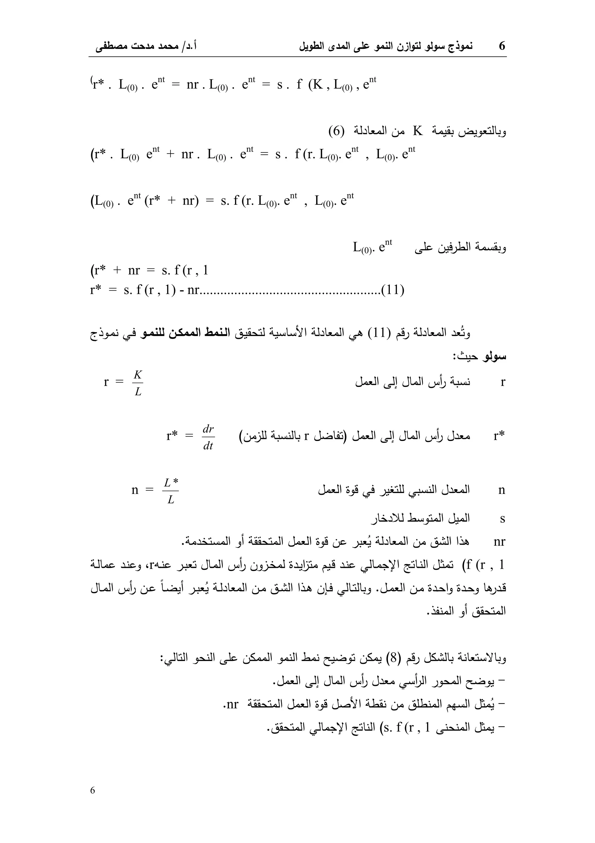 6‫اﻝطوﻴل‬ ‫اﻝﻤدى‬ ‫ﻋﻠﻰ‬ ‫اﻝﻨﻤو‬ ‫ازن‬‫و‬‫ﻝﺘ‬ ‫ﺴوﻝو‬ ‫ﻨﻤوذج‬‫أ‬.‫د‬/‫ﻤﺼطﻔﻰ‬ ‫ﻤدﺤت‬ ‫ﻤﺤﻤد‬
6
r* . L(0) . ent
= nr . L(0) . ent
= s . f (K , L(0) , ent(
‫ﺒﻘﻴﻤﺔ‬ ‫وﺒﺎﻝﺘﻌوﻴض‬K‫اﻝﻤﻌﺎدﻝﺔ‬ ‫ﻤن‬(6)
r* . L(0) ent
+ nr . L(0) . ent
= s . f (r. L(0). ent
, L(0). ent
(
L(0) . ent
(r* + nr) = s. f (r. L(0). ent
, L(0). ent
(
‫ﻋﻠﻰ‬ ‫ﻓﻴن‬‫ر‬‫اﻝط‬ ‫وﺒﻘﺴﻤﺔ‬L(0). ent
r* + nr = s. f (r , 1(
r* = s. f (r , 1) - nr....................................................(11)
‫ﻗم‬‫ر‬ ‫اﻝﻤﻌﺎدﻝﺔ‬ ‫ﻌد‬ُ‫وﺘ‬(11)‫ـق‬‫ﻴ‬‫ﻝﺘﺤﻘ‬ ‫اﻷﺴﺎﺴﻴﺔ‬ ‫اﻝﻤﻌﺎدﻝﺔ‬ ‫ﻫﻲ‬‫ﻝﻠﻨﻤـو‬ ‫اﻝﻤﻤﻜـن‬ ‫اﻝـﻨﻤط‬‫ـوذج‬‫ﻤ‬‫ﻨ‬ ‫ـﻲ‬‫ﻓ‬
‫ﺴوﻝو‬‫ﺤﻴث‬:
r‫اﻝﻌﻤل‬ ‫إﻝﻰ‬ ‫اﻝﻤﺎل‬ ‫أس‬‫ر‬ ‫ﻨﺴﺒﺔ‬r =
K
L
r*‫اﻝﻌﻤل‬ ‫إﻝﻰ‬ ‫اﻝﻤﺎل‬ ‫أس‬‫ر‬ ‫ﻤﻌدل‬)‫ﺘﻔﺎﻀل‬r‫ﻝﻠزﻤن‬ ‫ﺒﺎﻝﻨﺴﺒﺔ‬(r* =
dr
dt
n‫اﻝﻌﻤل‬ ‫ﻗوة‬ ‫ﻓﻲ‬ ‫ﻝﻠﺘﻐﻴر‬ ‫اﻝﻨﺴﺒﻲ‬ ‫اﻝﻤﻌدل‬n =
L
L
*
s‫ﻝﻼدﺨﺎر‬ ‫اﻝﻤﺘوﺴط‬ ‫اﻝﻤﻴل‬
nr‫اﻝﻤﺴﺘﺨدﻤﺔ‬ ‫أو‬ ‫اﻝﻤﺘﺤﻘﻘﺔ‬ ‫اﻝﻌﻤل‬ ‫ﻗوة‬ ‫ﻋن‬ ‫ﻌﺒر‬ُ‫ﻴ‬ ‫اﻝﻤﻌﺎدﻝﺔ‬ ‫ﻤن‬ ‫اﻝﺸق‬ ‫ﻫذا‬.
f (r , 1(‫ـﻪ‬‫ﻨ‬‫ﻋ‬ ‫ـر‬‫ﺒ‬‫ﺘﻌ‬ ‫ـﺎل‬‫ﻤ‬‫اﻝ‬ ‫أس‬‫ر‬ ‫ـزون‬‫ﺨ‬‫ﻝﻤ‬ ‫ـدة‬‫ﻴ‬‫ا‬‫ز‬‫ﻤﺘ‬ ‫ـﻴم‬‫ﻗ‬ ‫ـد‬‫ﻨ‬‫ﻋ‬ ‫ـﺎﻝﻲ‬‫ﻤ‬‫اﻹﺠ‬ ‫ـﺎﺘﺞ‬‫ﻨ‬‫اﻝ‬ ‫ـل‬‫ﺜ‬‫ﺘﻤ‬r،‫ـﺔ‬‫ﻝ‬‫ﻋﻤﺎ‬ ‫ـد‬‫ﻨ‬‫وﻋ‬
‫ـل‬‫ـ‬‫ﻤ‬‫اﻝﻌ‬ ‫ـن‬‫ـ‬‫ﻤ‬ ‫ـدة‬‫ـ‬‫ﺤ‬‫ا‬‫و‬ ‫ـدة‬‫ـ‬‫ﺤ‬‫و‬ ‫ﻫﺎ‬‫ـدر‬‫ـ‬‫ﻗ‬.‫ـﺎل‬‫ـ‬‫ﻤ‬‫اﻝ‬ ‫أس‬‫ر‬ ‫ـن‬‫ـ‬‫ﻋ‬ ً‫ﺎ‬‫ـ‬‫ـ‬‫ﻀ‬‫أﻴ‬ ‫ـر‬‫ـ‬‫ﺒ‬‫ﻌ‬ُ‫ﻴ‬ ‫ـﺔ‬‫ـ‬‫ﻝ‬‫اﻝﻤﻌﺎد‬ ‫ـن‬‫ـ‬‫ﻤ‬ ‫ـق‬‫ـ‬‫ﺸ‬‫اﻝ‬ ‫ـذا‬‫ـ‬‫ﻫ‬ ‫ـﺈن‬‫ـ‬‫ﻓ‬ ‫ـﺎﻝﻲ‬‫ـ‬‫ﺘ‬‫وﺒﺎﻝ‬
‫اﻝﻤﻨﻔذ‬ ‫أو‬ ‫اﻝﻤﺘﺤﻘق‬.
‫ﻗم‬‫ر‬ ‫ﺒﺎﻝﺸﻜل‬ ‫وﺒﺎﻻﺴﺘﻌﺎﻨﺔ‬)8(‫اﻝﺘﺎﻝﻲ‬ ‫اﻝﻨﺤو‬ ‫ﻋﻠﻰ‬ ‫اﻝﻤﻤﻜن‬ ‫اﻝﻨﻤو‬ ‫ﻨﻤط‬ ‫ﺘوﻀﻴﺢ‬ ‫ﻴﻤﻜن‬:
-‫اﻝﻌﻤل‬ ‫إﻝﻰ‬ ‫اﻝﻤﺎل‬ ‫أس‬‫ر‬ ‫ﻤﻌدل‬ ‫أﺴﻲ‬‫ر‬‫اﻝ‬ ‫اﻝﻤﺤور‬ ‫ﻴوﻀﺢ‬.
-‫اﻝﻤﺘﺤﻘﻘﺔ‬ ‫اﻝﻌﻤل‬ ‫ﻗوة‬ ‫اﻷﺼل‬ ‫ﻨﻘطﺔ‬ ‫ﻤن‬ ‫اﻝﻤﻨطﻠق‬ ‫اﻝﺴﻬم‬ ‫ﻤﺜل‬ُ‫ﻴ‬nr.
-‫اﻝﻤﻨﺤﻨﻰ‬ ‫ﻴﻤﺜل‬s. f (r , 1(‫اﻝﻤﺘﺤﻘق‬ ‫اﻹﺠﻤﺎﻝﻲ‬ ‫اﻝﻨﺎﺘﺞ‬.
 