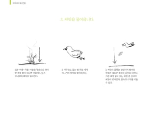 아이디어	및	컨셉
2.	아무것도	없는	땅	위로	새가		
지나가며	씨앗을	떨어뜨린다.		
3.	씨앗의	종류는	랜덤이며	떨어진	
씨앗은	새로운	종류의	나무로	자란다.	
가끔	새가	물어	오는	씨앗	중	신비의	
씨앗이	섞여있어,	꿈속의	나무를	키울	
수	있다.		
1.봄-여름-가을-겨울을	묶음으로	하여	
한	계절	텀이	지나면	겨울에	나무가	
무너지며	대지로	돌아간다.		
3.	씨앗을	물어옵니다.	
 