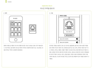 시나리오
지나간	추억을	봅니다
<Application Idea 2>
봄에서	여름으로	계절이	지나가자	어플의	또다른	기능이	나타났다.	봄의	나무가	폴라로이
드	사진	찍히는	효과	함께	사진으로	찍히며	‘추억의	사진함’에	저장이	되는	기능이었다.	저
장된	추억은	‘추억의	사진함’에	저장되었다.	
1.	접촉 2.	사용	
최수영은	걱정을	녹음한	뒤,	몇	시간	지나지도	않았음에도	불구하고	전에	녹음한	걱정을	
듣자	어쩐지	자신의	걱정이	아닌	것처럼	생소하기도	하고	크게	느껴지던	걱정이	별	거	아
닌	것처럼	느껴지는	듯했다.	더불어	‘계절이	지나갑니다’라는	말과	함께	자신의	걱정이	녹
음된	나뭇잎이	후두둑,	떨어지며	한	번에	사라지는	것을	보니	떨어지며	사라진	나뭇잎들처
럼	자신의	걱정이	사라지는	듯한	느낌을	받았다.	어쩐지	마음이	편안해지며	걱정이	마음	
속에서	해소되는	것	같아	최수영은	자신도	모르게	다음	계절에	자신의	걱정을	녹음하기	시
작했다.
 