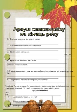1. Підсумки минулого навчального року
_________________________________________________________________________
_______________________________________________________
2. Із запланованого мені вдалося виконати
_________________________________________________________________________
_______________________________________________________
3. Невиконаним виявилося
_____________________________________________________________,тому що
_________________________________________________________________________
_______________________________________________________
4. В результаті вивчення предметів
________________________________________________________________
для мене стало важливим
_________________________________________________________________________
_______________________________________________________
5. У цьому навчальному році для мене найзначнішим і таким, що запам'ятовується
було
_________________________________________________________________________
_______________________________________________________
1. Мої уявлення про себе за минулий рік змінилися
_________________________________________________________________________
_______________________________________________________
Примітка. Листи самоаналізу заповнюються на початку вересня і кінці травня в класі
самостійно (для учнів 1-2 класів – за допомогою вчителя) або удома.
Аркуш самооцінки
Дата:
Ім'я:
1. Мені подобається моя робота?
2. Я можу працювати краще?
3. Я використовував різні ідеї?
 