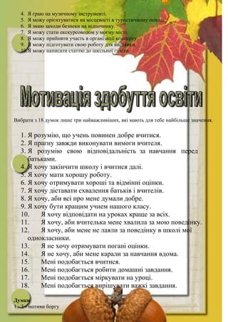 4. Я граю на музичному інструменті.
5. Я можу орієнтуватися на місцевості в туристичному поході.
6. Я знаю заходи безпеки на відпочинку.
7. Я можу стати екскурсоводом у моєму місті.
8. Я можу прийняти участь в організації концерту.
9. Я можу підготувати свою роботу для виставки.
10.Я можу написати статтю до шкільної газети.
Вибрати з 18 думок лише три найважливіших, які мають для тебе найбільше значення.
1. Я розумію, що учень повинен добре вчитися.
2. Я прагну завжди виконувати вимоги вчителя.
3. Я розумію свою відповідальність за навчання перед
батьками.
4. Я хочу закінчити школу і вчитися далі.
5. Я хочу мати хорошу роботу.
6. Я хочу отримувати хороші та відмінні оцінки.
7. Я хочу діставати схвалення батьків і вчителів.
8. Я хочу, аби всі про мене думали добре.
9. Я хочу бути кращим учнем нашого класу.
10. Я хочу відповідати на уроках краще за всіх.
11. Я хочу, аби вчителька мене хвалила за мою поведінку.
12. Я хочу, аби мене не лаяли за поведінку в школі мої
однокласники.
13. Я не хочу отримувати погані оцінки.
14. Я не хочу, аби мене карали за навчання вдома.
15. Мені подобається вчитися.
16. Мені подобається робити домашні завдання.
17. Мені подобається міркувати на уроці.
18. Мені подобається вирішувати важкі завдання.
Думки
1 - 3 - мотиви боргу
 