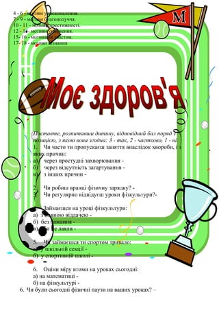 4 - 6 - мотиви удосконалення.
7 - 9 - мотиви благополуччя.
10 - 11 - мотиви престижності.
12 - 14- мотиви уникнення.
15- 16 - мотивація змістом.
17- 18 - мотиви пізнання
Поставте, розпитавши дитину, відповідний бал поряд з
позицією, з якою вона згодна: 3 - так, 2 - частково, 1 - ні.
1. Чи часто ти пропускаєш заняття внаслідок хвороби, і з
яких причин:
а) через простудні захворювання -
б) через відсутність загартування -
в) з інших причин -
2. Чи робиш вранці фізичну зарядку? -
3. Чи регулярно відвідуєш уроки фізкультури?-
4. Займаєшся на уроці фізкультури:
а) з повною віддачею -
б) без бажання -
в) аби не лаяли -
5. Чи займаєшся ти спортом тривало:
а) у шкільній секції -
б) у спортивній школі -
6. Оціни міру втоми на уроках сьогодні:
а) на математиці -
б) на фізкультурі -
6. Чи були сьогодні фізичні паузи на ваших уроках? –
 