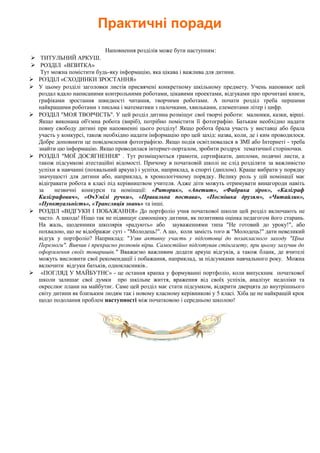 Практичні поради
Наповнення розділів може бути наступним:
 ТИТУЛЬНИЙ АРКУШ.
 РОЗДІЛ «ВІЗИТКА»
Тут можна помістити будь-яку інформацію, яка цікава і важлива для дитини.
 РОЗДІЛ «СХОДИНКИ ЗРОСТАННЯ»
 У цьому розділі заголовки листів присвячені конкретному шкільному предмету. Учень наповнює цей
роздал вдало написаними контрольними роботами, цікавими проектами, відгуками про прочитані книги,
графіками зростання швидкості читання, творчими роботами. А почати розділ треба першими
найкращими роботами з письма і математики з палочками, хвильками, елементами літер і цифр.
 РОЗДІЛ "МОЯ ТВОРЧІСТЬ". У цей розділ дитина розміщує свої творчі роботи: малюнки, казки, вірші.
Якщо виконана об'ємна робота (виріб), потрібно помістити її фотографію. Батькам необхідно надати
повну свободу дитині при наповненні цього розділу! Якщо робота брала участь у виставці або брала
участь у конкурсі, також необхідно надати інформацію про цей захід: назва, коли, де і ким проводилося.
Добре доповнити це повідомлення фотографією. Якщо подія освітлювалася в ЗМІ або Інтернеті - треба
знайти цю інформацію. Якщо проводилася інтернет-порталом, зробити роздрук тематичної сторіночки.
 РОЗДІЛ "МОЇ ДОСЯГНЕННЯ" . Тут розміщуються грамоти, сертифікати, дипломи, подячні листи, а
також підсумкові атестаційні відомості. Причому в початковій школі не слід розділяти за важливістю
успіхи в навчанні (похвальний аркуш) і успіхи, наприклад, в спорті (диплом). Краще вибрати у порядку
значущості для дитини або, наприклад, в хронологічному порядку. Велику роль у цій номінації має
відігравати робота в класі під керівництвом учителя. Адже діти можуть отримувати винагороди навіть
за незвичні конкурси та номінації: «Риторик», «Апетит», «Фабрика зірок», «Каліграф
Каліграфович», «ОчУмілі ручки», «Правильна постава», «Посмішка друзям», «Читайлик»,
«Пунктуальність», «Трансляція знань» та інші.
 РОЗДІЛ «ВІДГУКИ І ПОБАЖАННЯ» До портфоліо учня початкової школи цей розділ включають не
часто. А шкода! Ніщо так не підвищує самооцінку дитини, як позитивна оцінка педагогом його старань.
На жаль, щоденники школярів «радують» або зауваженнями типа "Не готовий до уроку!", або
похвалою, що не відображає суті - "Молодець!". А що, коли замість того ж "Молодець!" дати невеликий
відгук у портфоліо? Наприклад: "Узяв активну участь у підготовці до позакласного заходу "Ціна
Перемоги". Вивчив і прекрасно розповів вірш. Самостійно підготував стінгазету, при цьому залучив до
оформлення своїх товаришів." Вважаємо важливим додати аркуш відгуків, а також бланк, де вчителі
можуть висловити свої рекомендації і побажання, наприклад, за підсумками навчального року. Можна
включити відгуки батьків, однокласників..
 «ПОГЛЯД У МАЙБУТНЄ» - це остання крапка у формуванні портфоліо, коли випускник початкової
школи залишає свої думки про шкільне життя, враження від своїх успіхів, аналізує недоліки та
окреслює плани на майбутнє. Саме цей розділ має стати підсумком, відкрити дверцята до внутрішнього
світу дитини як близьким людям так і новому класному керівникові у 5 класі. Хіба це не найкращій крок
щодо подолання проблем наступності між початковою і середньою школою!
 