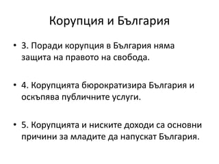 Корупция и България
• 3. Поради корупция в България няма
защита на правото на свобода.
• 4. Корупцията бюрократизира България и
оскъпява публичните услуги.
• 5. Корупцията и ниските доходи са основни
причини за младите да напускат България.
 