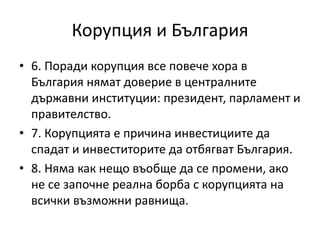 Корупция и България
• 6. Поради корупция все повече хора в
България нямат доверие в централните
държавни институции: президент, парламент и
правителство.
• 7. Корупцията е причина инвестициите да
спадат и инвеститорите да отбягват България.
• 8. Няма как нещо въобще да се промени, ако
не се започне реална борба с корупцията на
всички възможни равнища.
 
