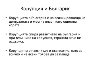 Корупция и България
• Корупцията в България е на всички равнища на
централната и местна власт, като ощетява
хората.
• Корупцията спира развитието на България и
при тези нива на корупция, страната вече не
издържа.
• Корупцията е навсякъде и във всичко, като за
всичко и на всеки трябва да се плаща.
 