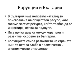 Корупция и България
• В България има непрекъснат глад за
присвояване на обществен ресурс, като
голяма част от ресурса, който трябва да се
инвестира, отива за подкупи.
• Има пряка връзка между корупция и
развитие, особено за България.
• Корупцията спира развитието на страната
ни и тя остава слаба в политическо и
икономическо отношение.
 