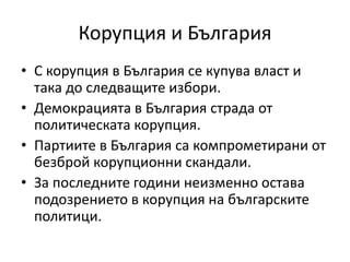 Корупция и България
• С корупция в България се купува власт и
така до следващите избори.
• Демокрацията в България страда от
политическата корупция.
• Партиите в България са компрометирани от
безброй корупционни скандали.
• За последните години неизменно остава
подозрението в корупция на българските
политици.
 