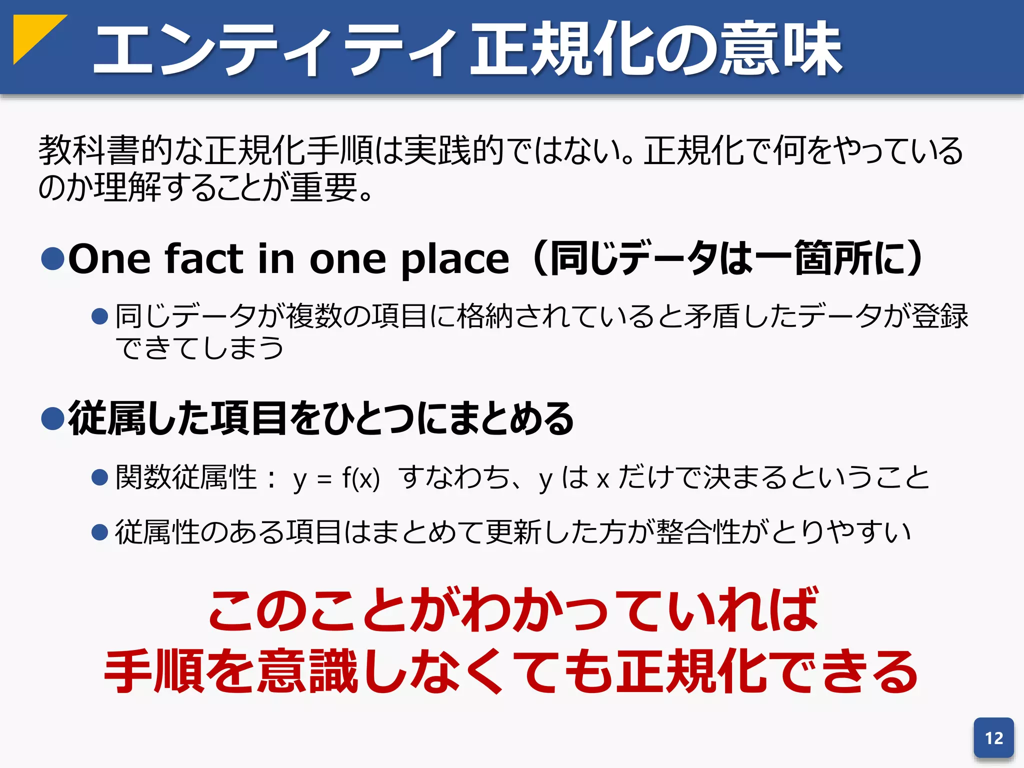 エンティティ正規化
データの不整合を防ぐための手法
教科書的な正規化手順
第１正規形
第２正規形
第３正規形
ボイス・コッド正規形
第４正規形
第５正規形
12
第３正規形までは問題なく正規化
できるが、ボイス・コッド正規形
以降は、データの関係性（関数従
属性）が崩れる場合がある
基本情報処理試験でも
扱う内容なので詳細は割愛
 