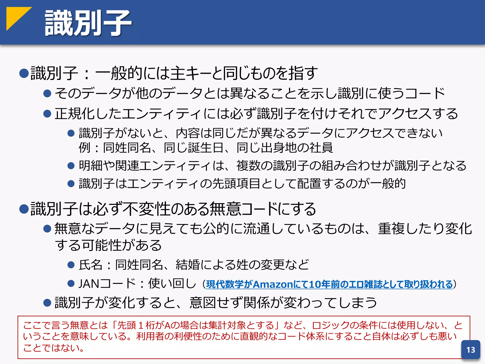 エンティティ正規化の意味
教科書的な正規化手順は実践的ではない。正規化で何をやっているのか理
解することが重要。
One fact in one place（同じデータは一箇所に）
 同じデータが複数の項目に格納されていると矛盾したデータが登録でき
てしまう
従属した項目をひとつにまとめる
 従属性のある項目はまとめて更新した方が整合性がとりやすい
 関数従属性： y = f(x) すなわち、y は x だけで決まるということ
 NULL列が多い場合は、関数従属性を見落としている可能性が高い
13
このことがわかっていれば
手順を意識しなくても正規化できる
 