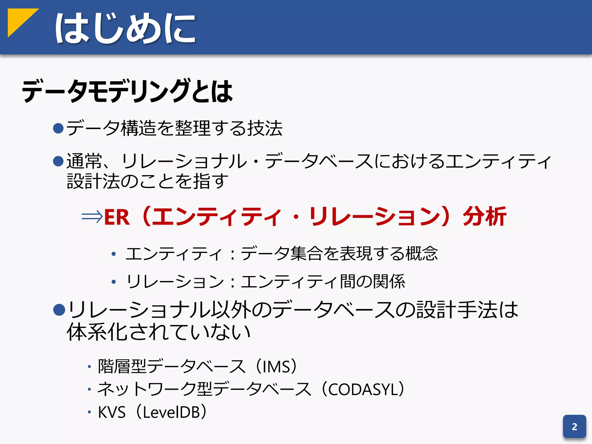 はじめに
データモデリングとは
データ構造を整理する技法
通常、リレーショナル・データベースにおけるエンティティ
設計法のことを指す
⇒ER（エンティティ・リレーション）分析
• エンティティ：データ集合を表現する概念
• リレーション：エンティティ間の関係
リレーショナル以外のデータベースの設計手法は
体系化されていない
・階層型データベース（IMS）
・ネットワーク型データベース（CODASYL）
・KVS（LevelDB）
2
 