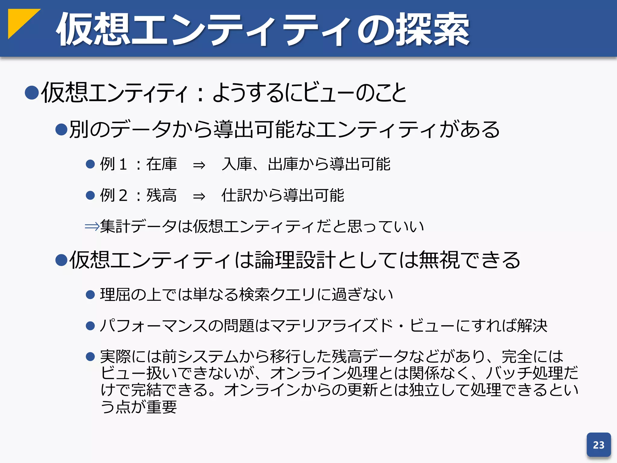 余談：T字型ERのNULL排除
T字型ERでは正規化を更に進め、NULLを排除する方針
がとられている
T字型ERではNULLだけでなく、状態を項目として持つこ
と自体を許さない
状態ごとにテーブルを作り、行のありなしで表現する
23
取引先コード 取引先名称 電話番号
0001 株式会社ABC 090-XXXX-XXXX
0002 あいう株式会社 (NULL)
取引先マスタ
取引先コード 取引先名称
0001 株式会社ABC
0002 あいう株式会社
取引先コード 電話番号
0001 090-XXXX-XXXX
取引先マスタ
取引先電話番号マスタ
分割
考え方自体は有効で役に立つ場面もあるが、エンティティ数が爆発し管理が困難
になるので、必要もないのに適用する必要はない
 
