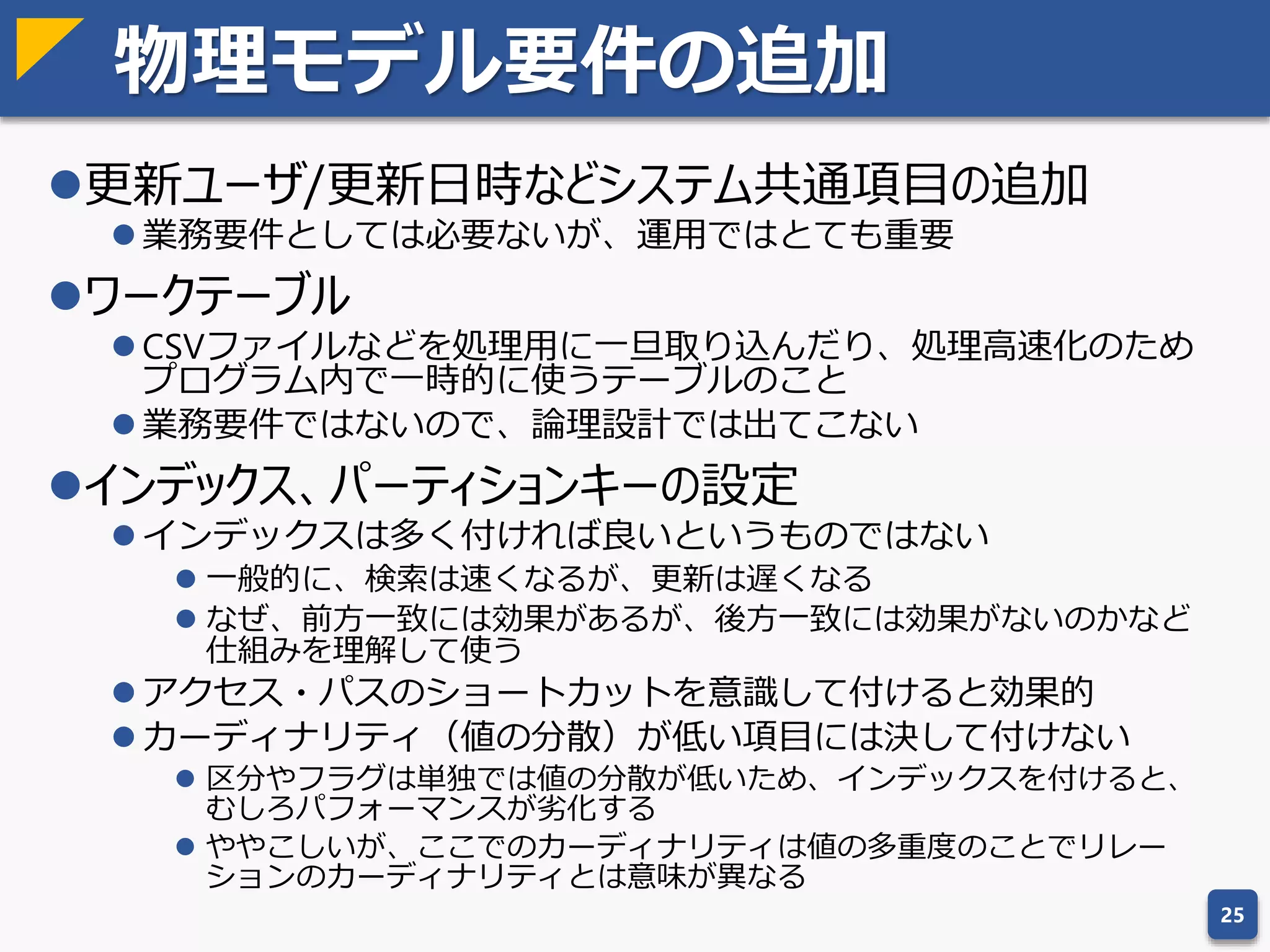 非正規化の必要性
非正規化とは：パフォーマンス改善を目的とした正規化くずし
 件数が多すぎる場合に結合のコストが無視できない場合というのは
実際にあり、根拠がないというわけではない
 階層問い合わせの高速化のために、階層をパスに展開し保持するの
も非正規化の一例
非正規化は仮想エンティティで対応すべし
 非正規化をする＝不整合を許容する、ということ
 仮想エンティティでなら非正規化状態でも問題ない
 物理ビューやマテリアライズド・ビュー、バッチ集計とオンタイム
集計を組み合わせたリアルタイム集計ビューを使えば、非正規化の
必要性はなくなる
25
前日分 バッチ集計
当日差分
リアルタイム
集計ビュー
オンタイム
集計
リアルタイム集計ビューのイメージ
 