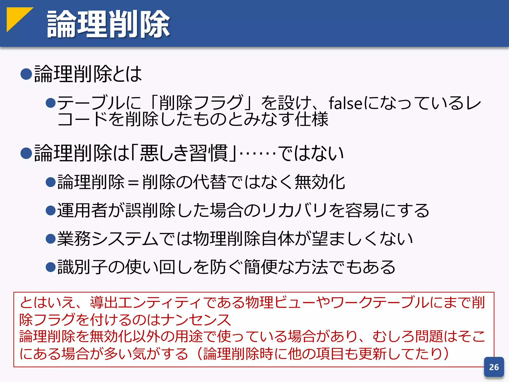 ドメインによる項目の正規化
エンティティの設計が終わったら次は項目の設計を行う
ドメイン：ここでいうドメインとは、項目定義の種類のことを指す
 ドメインを整理することで、項目を正規化する
 同じドメイン（＝同じ型、同じ桁数）の項目は同じ名前にする
 同様に、違うドメインの項目は違う名前になる
 同種のドメインに属す項目には似たような項目名を付ける
 入社日、退社日、入庫日、売上日
 継承関係にあるドメインは、項目名も継承する
 組織コード ⇒ 販売組織コード
26
表記のゆれ 正規化ルールの例
○○名称、○○名 ○○名称に統一
社員、従業員、ユーザー 社員に統一
ID、コード、区分 内部コードにはID、外部コードにはコードを付ける
社員コード 物理名はEMP_CD、型はVARCHAR(10) に統一
項目正規化の例
ドメインだけでなく、項目の並び順にもある程度一貫性を持たせたほうがよい。一般的に、主キーは先頭、
システム共通項目は最後、主要項目ほど前方、といった並びにすることが多い。
 