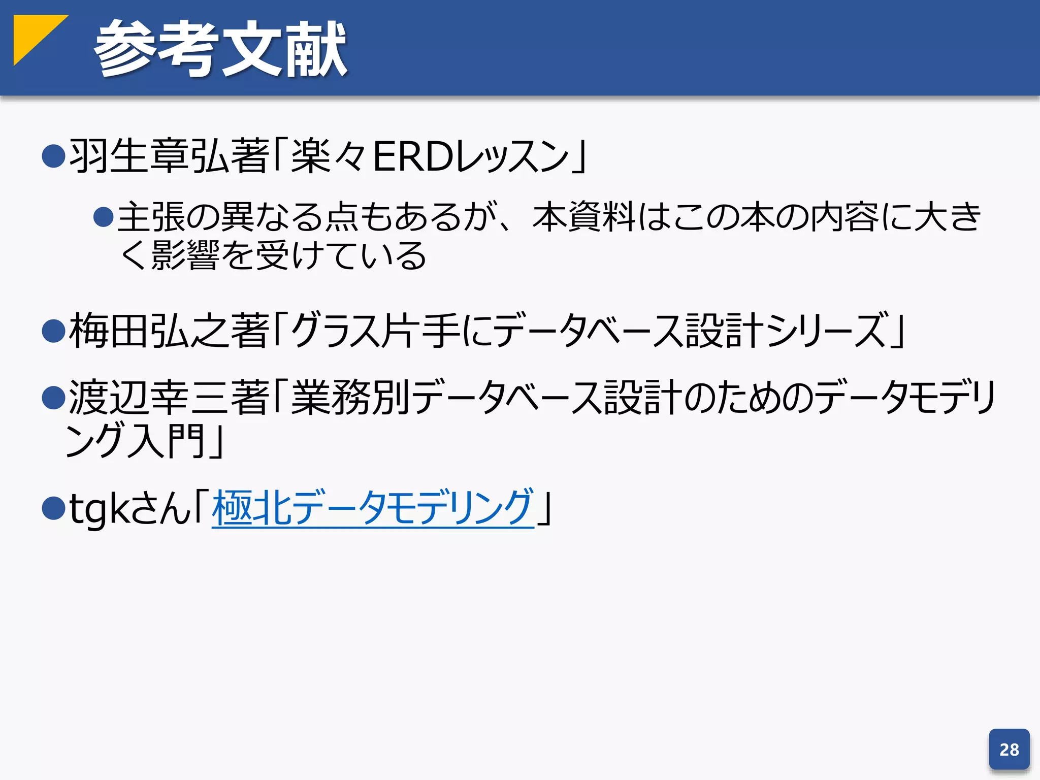 論理削除
論理削除とは
テーブルに「削除フラグ」を設け、falseになっているレ
コードを削除したものとみなす仕様
論理削除は「悪しき習慣」……ではない
論理削除＝削除の代替ではなく無効化
運用者が誤削除した場合のリカバリを容易にする
業務システムでは物理削除自体が望ましくない
識別子の使い回しを防ぐ簡便な方法でもある
とはいえ、物理ビューやワークテーブルにまで削除フラグを付けるのはナ
ンセンス。
論理削除を無効化以外の用途で使っている場合があり、むしろ問題はそこ
にある場合が多い気がする（論理削除時に他の項目も更新してたり）。
28
 