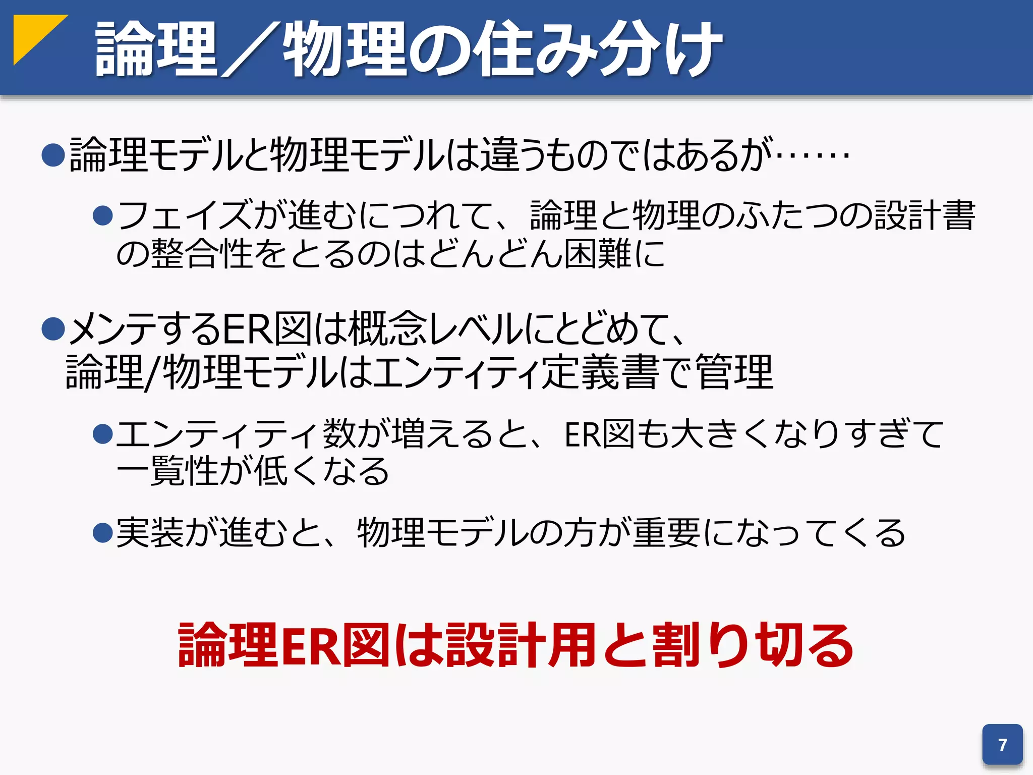 データモデリングで使う用語
論理モデルと物理モデルで用語が違うものもある
 エンティティが抽象概念でテーブルはその実装
 用語だけの話なのであまり気にしなくていい
7
論理モデル 物理モデル 説明
エンティティ テーブル データのまとまりのこと
属性 カラム データの項目のこと
リレーション － データ間の関係性のこと
主キー 最も有力な候補キー
候補キー － 冗長性のないスーパーキー
スーパーキー － データを一意に特定可能な属性の集合
自然キー － 業務で実際に使われる候補キー
代替キー － 自然キーの代わりに人工的に作られた候補キー
外部キー 別のデータと紐付け可能な属性の集合
 