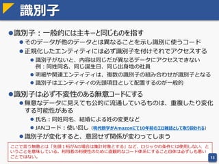 エンティティ正規化の意味
教科書的な正規化手順は実践的ではない。正規化で何をやっているのか理
解することが重要。
One fact in one place（同じデータは一箇所に）
 同じデータが複数の項目に格納されていると矛盾したデータが登録でき
てしまう
従属した項目をひとつにまとめる
 従属性のある項目はまとめて更新した方が整合性がとりやすい
 関数従属性： y = f(x) すなわち、y は x だけで決まるということ
 NULL列が多い場合は、関数従属性を見落としている可能性が高い
13
このことがわかっていれば
手順を意識しなくても正規化できる
 