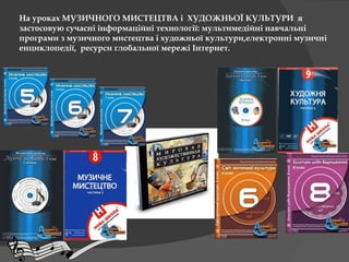 На уроках МУЗИЧНОГО МИСТЕЦТВА і ХУДОЖНЬОЇ КУЛЬТУРИ я
застосовую сучасні інформаційні технології: мультимедійні навчальні
програми з музичного мистецтва і художньої культури,електронні музичні
енциклопедії, ресурси глобальної мережі Інтернет.
 