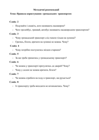 Методичні рекомендації
Тема: Правила користування громадським транспортом
Слайд 2
- Подумайте і скажіть, кого називають пасажиром?
- Чого тролейбус, трамвай, автобус називають пасажирським транспортом?
Слайд 3
- Чому громадський транспорт слід чекати тільки на зупинці?
- Гратись, бігати, кричати на зупинці не можна. Чому?
Слайд 4
- Чому потрібно поступатись місцем старшим?
Слайд 5
- За що треба триматись у громадському транспорті?
Слайд 6
- Чи можна у транспорті притулятись до дверей? Чому?
- Чому у салоні не можна кричати, бігати?
Слайд 7
- Чи можна стрибати на ходу в транспорт, що рухається?
Слайд 8
- Із транспорту треба виходити не штовхаючись. Чому?
 