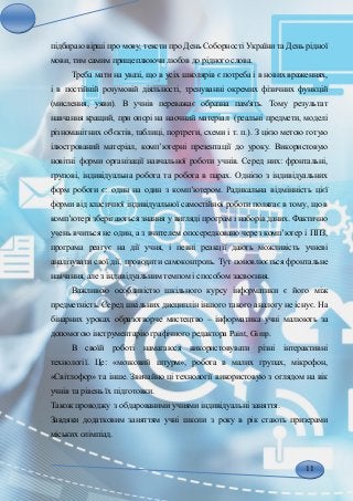 11
підбираю вірші про мову, тексти про День Соборності України та День рідної
мови, тим самим прищеплюючи любов до рідного слова.
Треба мати на увазі, що в усіх школярів є потреба і в нових враженнях,
і в постійній розумовій діяльності, тренуванні окремих фізичних функцій
(мислення, уяви). В учнів переважає образна пам'ять. Тому результат
навчання кращий, при опорі на наочний матеріал (реальні предмети, моделі
різноманітних об'єктів, таблиці, портрети, схеми і т. п.). З цією метою готую
ілюстрований матеріал, комп’ютерні презентації до уроку. Використовую
новітні форми організації навчальної роботи учнів. Серед них: фронтальні,
групові, індивідуальна робота та робота в парах. Однією з індивідуальних
форм роботи є: один на один з комп’ютером. Радикальна відмінність цієї
форми від класичної індивідуальної самостійної роботи полягає в тому, що в
комп’ютері зберігаються знання у вигляді програм і наборів даних. Фактично
учень вчиться не один, а з вчителем опосередковано через комп’ютер і ППЗ,
програма реагує на дії учня, і певні реакції дають можливість учневі
аналізувати свої дії, проводити самоконтроль. Тут поновлюється фронтальне
навчання, але з індивідуальним темпом і способом засвоєння.
Важливою особливістю шкільного курсу інформатики є його між
предметність. Серед шкільних дисциплін іншого такого аналогу не існує. На
бінарних уроках образотворче мистецтво – інформатика учні малюють за
допомогою інструментарію графічного редактора Paint, Gimp.
В своїй роботі намагаюся використовувати різні інтерактивні
технології. Це: «мозковий штурм», робота в малих групах, мікрофон,
«Світлофор» та інше. Звичайно ці технології використовую з оглядом на вік
учнів та рівень їх підготовки.
Також проводжу з обдарованими учнями індивідуальні заняття.
Завдяки додатковим заняттям учні школи з року в рік стають призерами
міських олімпіад.
 
