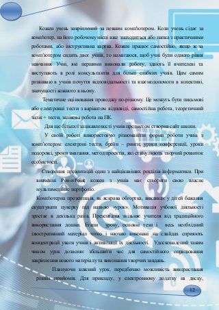 12
Кожен учень закріплений за певним комп'ютером. Коли учень сідає за
комп'ютер, на його робочому місці вже знаходиться або папка з практичними
роботами, або інструктивна картка. Кожен працює самостійно, якщо ж за
комп’ютером сидить двоє учнів, то намагаюся, щоб учні були одного рівня
навчання. Учні, які першими виконали роботу, здають її вчителеві та
виступають в ролі консультантів для більш слабких учнів. Цим самим
розвиваю в учнів почуття відповідальності та взаємодопомоги в колективі,
значущості кожного в ньому.
Тематичне оцінювання проводжу по-різному. Це можуть бути письмові
або електронні тести з варіантом відповіді, самостійна робота, теоретичний
залік + тести, залікова робота на ПК.
Для ще більшої зацікавленості учнів предметом створив сайт школи.
У своїй роботі використовую різноманітні форми роботи учнів з
комп’ютером: електроні тести, брейн – ринги, уроки конференції, уроки
подорожі, уроки змагання, метод проектів, які стимулюють творчий розвиток
особистості.
Створення презентацій один з найцікавіших розділів інформатики. При
вивченні PowerPoint кожен з учнів має створити свою власне
мультимедійне портфоліо.
Комп'ютерна презентація, як яскрава обгортка, викликає у дітей бажання
скуштувати цукерку під назвою «урок». Мотивація учбової діяльності
зростає в декілька разів. Презентація звільняє учителя від традиційного
використання дошки. Етапи уроку, основні тези і весь необхідний
ілюстративний матеріал чітко і наочно виконані на слайдах сприяють
концентрації уваги учнів і активізації їх діяльності. Удосконалений таким
чином урок дозволяє збільшити час для самостійного опрацювання
закріплення нового матеріалу та виконання творчих завдань.
Плануючи кожний урок, передбачаю можливість використання
різних прийомів. Для прикладу, у електронному додатку на диску,
 