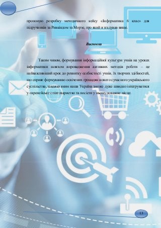 13
пропоную розробку методичного кейсу «Інформатика 6 клас» для
підручників за Ривкіндом та Морзе, про який я згадував вище.
Висновки
Таким чином, формування інформаційної культури учнів на уроках
інформатики шляхом впровадження активних методів роботи – це
найважливіший крок до розвитку особистості учнів, їх творчих здібностей,
що сприяє формуванню освічених громадян нового сучасного українського
суспільства, завдяки яким наша Україна зможе дуже швидко інтегруватися
у європейське співтовариство та посісти у ньому поважне місце.
 