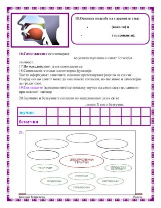 Билјана Маневска Page 6
16.Самогласките се изговараат без пречки, широко, со слободно
поминување на воздушната струја во усната шуплина и имаат поголема
звучност.
17.Во македонскиот јазик самогласки се: а, е, и, о, у.
18.Самогласките имаат слоготворна функција
Тие ги оформуваат слоговите, односно претставуваат јадрото на слогот.
Покрај нив во слогот може да има повеќе согласки, но тие може и самостојно
да градат слог.
19.Согласките (консонантите) се помалку звучни од самогласките, односно
при нивниот изговор возд
20.Звучните и безвучните согласки во македонскиот јазик се во парови
(секоја звучна си има безвучен парник), освен Х кое е безвучно.
21.уја не поминува не
звучни Б В Г Д Ѓ З Ж Ѕ Џ
безвучни П Ф К Т Ќ С Ш Ц Ч Х
15.Основна поделба на гласовите е на:
 самогласки (вокали) и
 (консонанти).
 