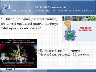 10/22/16
2014-2015 навчальний рік
Спеціальна школа – інтернат I – III ступенів № 9 міста Києва
• Виховний захід (з презентацією)
для дітей молодшої школи на тему:
”Мої права та обов'язки”
• Виховний захід на тему:
“Чорнобиль-трагедія 20 століття»
 