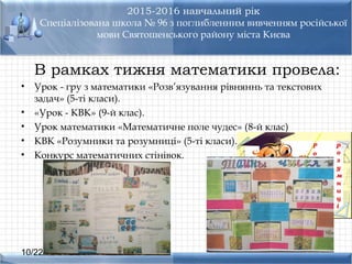 10/22/16
2015-2016 навчальний рік
Спеціалізована школа № 96 з поглибленним вивченням російської
мови Святошенського району міста Києва
В рамках тижня математики провела:
• Урок - гру з математики «Розв’язування рівняннь та текстових
задач» (5-ті класи).
• «Урок - КВК» (9-й клас).
• Урок математики «Математичне поле чудес» (8-й клас)
• КВК «Розумники та розумниці» (5-ті класи).
• Конкурс математичних стінівок.
 