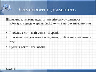 10/22/16
Самоосвітня діяльність
Цікавлюсь, вивчаю педагогічну літературу, дивлюсь
вебінари, відвідую уроки своїх колег з метою вивчення тем:
• Проблема мотивації учнів на уроці.
• Профілактика девіантної поведінки дітей різного шкільного
віку.
• Сучасні освітні технології.
 