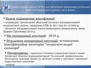 10/22/16
Спеціалізована школа № 96 з поглибленним вивченням російської
мови Святошенського району міста Києва
• Результати попередньої атестації: встаноленно
кваліфікаційну категорію “спеціаліст вищої
категорії”.
• Курси підвищення кваліфікації:
- попередні: Луганський обласний інститут післядипломної
педагогічної освіти, свідоцтво СПК № 3811 від 05.12.2009 р.
- Інститут післядипломної освіти Київського університету імені
Бориса Грінченка 2016 р.
• Рік попередньої атестації: 2010 р.
• Нагороджена : грамотою Головного управління освіти і науки
Луганської обласної держадміністрації "За високий професіоналізм,
багаторічну сумлінну працю та досягнуті успіхи у навчанні і вихованні
підростаючого покоління"
 