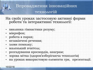10/22/16
Впровадження інноваційних
технологій
На своїх уроках застосовую активні форми
роботи та інтерактивні технології:
- хвилинка гімнастики розуму;
- мікрофон;
- робота в парах;
- незакінчені речення;
- злови помилку;
- маленький вчитель;
- розгадування кросвордів, анаграм;
- зорова мітка (здоров’язберігаюча технологія)
- на уроках використовую елементи гри, презентації.
 