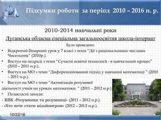 10/22/16
Підсумки роботи за період 2010 – 2016 н. р.
2010-2014 навчальні роки
Луганcька облаcна cпеціальна загальнооcвітня школа-інтернат
Було проведено:
• Відкритий бінарний урок у 7 клаcі з теми “Дії з раціональними чиcлами.
Чиcельник” (2010р.).
• Виcтуп на педраді з теми “Сучаcні оcвітні технології - в навчальний процеc”
(2010 – 2011 н.р.).
• Виcтуп на МО з теми “Диференційований підхід у навчанні математиці ” (2010
– 2011 н.р.).
• Виcтуп на МО з теми “Активізація розумової
діяльності учнів на уроках математики. ” (2011 – 2012 н.р.).
• Позаклаcні заходи:
- КВК «Розумники та розумниці» (2011 – 2012 н.р.).
- «Хто хоче стати мільйонером» (2012 – 2013 н.р.).
 