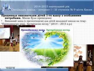 10/22/16
2014-2015 навчальний рік
Спеціальна школа – інтернат I – III ступенів № 9 міста Києва
Працювала вихователем дітей 1-го класу з особливими
потребами. Мною було проведено:
• Виховний захід (з презентацією) для дітей молодшої школи на тему:
”Проводжаємо зиму. Зустрічаємо весну.” (2014 – 2015 н.р.)
 