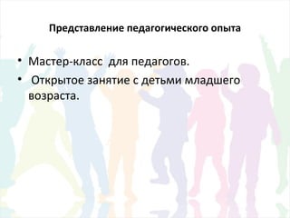 Представление педагогического опыта
• Мастер-класс для педагогов.
• Открытое занятие с детьми младшего
возраста.
 