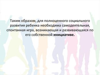 Таким образом, для полноценного социального
развития ребенка необходима самодеятельная,
спонтанная игра, возникающая и развивающаяся по
его собственной инициативе.
 