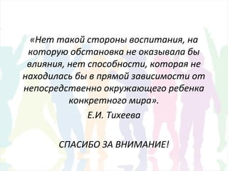 «Нет такой стороны воспитания, на
которую обстановка не оказывала бы
влияния, нет способности, которая не
находилась бы в прямой зависимости от
непосредственно окружающего ребенка
конкретного мира».
Е.И. Тихеева
СПАСИБО ЗА ВНИМАНИЕ!
 
