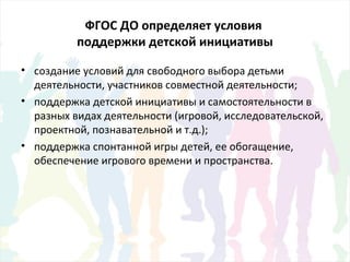 ФГОС ДО определяет условия
поддержки детской инициативы
• создание условий для свободного выбора детьми
деятельности, участников совместной деятельности;
• поддержка детской инициативы и самостоятельности в
разных видах деятельности (игровой, исследовательской,
проектной, познавательной и т.д.);
• поддержка спонтанной игры детей, ее обогащение,
обеспечение игрового времени и пространства.
 