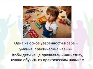 Одна из основ уверенности в себе –
умения, практические навыки.
Чтобы дети чаще проявляли инициативу,
нужно обучить их практическим навыкам.
 