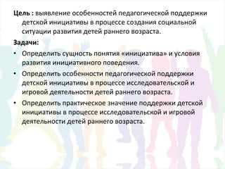 Цель : выявление особенностей педагогической поддержки
детской инициативы в процессе создания социальной
ситуации развития детей раннего возраста.
Задачи:
• Определить сущность понятия «инициатива» и условия
развития инициативного поведения.
• Определить особенности педагогической поддержки
детской инициативы в процессе исследовательской и
игровой деятельности детей раннего возраста.
• Определить практическое значение поддержки детской
инициативы в процессе исследовательской и игровой
деятельности детей раннего возраста.
 