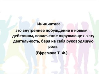 Инициатива –
это внутреннее побуждение к новым
действиям, вовлечение окружающих в эту
деятельность, беря на себя руководящую
роль
(Ефремова Т. Ф.)
 