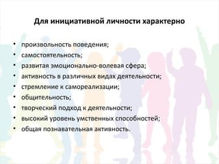Для инициативной личности характерно
• произвольность поведения;
• самостоятельность;
• развитая эмоционально-волевая сфера;
• активность в различных видах деятельности;
• стремление к самореализации;
• общительность;
• творческий подход к деятельности;
• высокий уровень умственных способностей;
• общая познавательная активность.
 